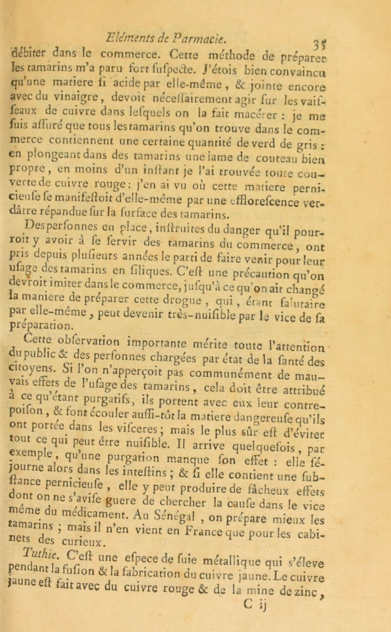 débiter dans le commerce. Cette méthode de préparer les tamarins m’a paru fort fufpe&e. J’étois bien convaincu qu’une matière fi acide par elle-même, & jointe encore avec du vinaigre, devoit néceMairement agir fur Jesvaif- feaux de cuivre dans lefquels on la fait macérer : je me fuis afin ré que tous les tamarins qu’on trouve dans le com- merce contiennent une certaine quantité deverd de gris : en plongeant dans des tamarins une lame de couteau bien propic, en moins d’un inlfant je l’ai trouvée toute cou- verte de cuivre rouge: j’en ai vu où cette matière perni- cieufe fe tnanifeftoit d’elle-même par une efflorefcence ver- dâtre répandue fur la furface des tamarins. Des personnes en place, inffruites du danger qu’il pour- rotty avoir â fe lervir des tamarins du commerce, ont pris depuis pi tuteurs années le parti de faire venir pour leur uiage des tamarins en Cliques. C’eft une précaution qu’on devroit imiter dans le commerce, jufqu’â ce qu’on ait chanmS la manière de préparer cette drogue, qui, étant faîutaire par elle-meme, peut devenir très-nuifible par le vice de fa préparation. Cette obfervation importante mérite toute l’attention u public & des personnes chargées par état delà famé des citoyens. Si 1 on n apperçoit pas communément de mau- vais effets de I ufagedes tamarins, cela doit être attribué loffoTTf* P^rgat/fs> ï — eux leur contre! P , y ont crouler auiïî-tot la matière dangereufe qu’ils emporte dans esvifeeres; mais le plus eft d’eVi xëmnlqm PfUtêtre nuifibie- 11 «rive quelquefois, par emple qu une purgation manque fon effet : elle fé- journe alors d ,es imeftins. & \ e|[e contiemJe‘}al dont onPern,>'ei're ’ e,lc y P«« Produire de fâcheux effets méme d MV,fe gUere de chercher ,a “ufe dans le vice UmTrins11 m !caîme.m- A-“ SsWSa' > on Pre'pare les nets des 'curieux  e VIent en France que pour les cabi- Dendarf/f* Fr& T? ^peCe de fuie métallique qui s’élève jaune eft f lon &J3 faùrication du cuivre jaune. Le cuivre i eft fait avec du cuivre rouge & de la mine de zinc C i,