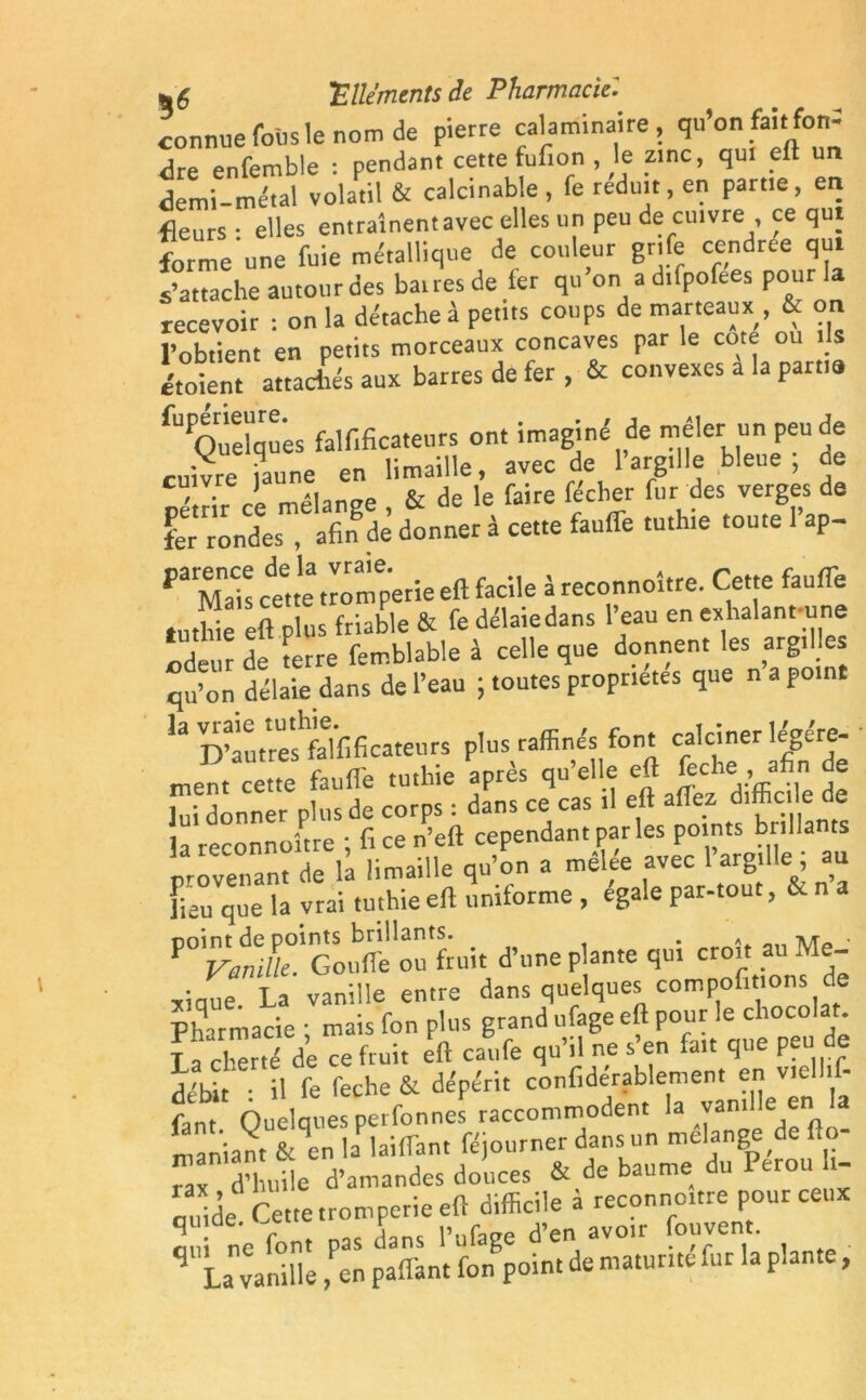 connue foiis le nom de pierre cala min ai re , qu’on fai.:fon-' <3re enfemble : pendant cette fufion , le zinc, qui eft un demi-métal volatil & calcinable, fe réduit, en partie, en fleurs • elles entraînentavec elles un peu de cuivre , ce qui forme une fuie métallique de couleur gnfe cendrce qui s’attache autour des bairesde fer qu on adilpofees pou recevoir : on la détache à petits coups de marteaux , & on l’obtient en petits morceaux concaves par le cote ou ils étoient attachés aux barres de fer , & convexes a la partis ^Quelques falf.ficateurs ont imaginé de mêler un peu de rnîvre iaune en limaille, avec de 1 argille bleue , oe c, . ] A, & <je le faire fe'cber fur des verges de fer rondes , afin de donner à cette fauffe tuthie toute l’ap- pa Mah ce^te tromperie eft facile à reconnoître. Cette fauffe tuthie eft plus friable & fe délaiedans l’eau en exhalant une odeur de terre femblable à celle que donnent les argilles qu’on délaiedans de l’eau ; toutes propriétés que n a point 13 D’àutres^falfificateurs plus raffinés font calciner légère- V autres laui t feche, afin de ment cette faufle tuthie apres qu e , lui donner plus de corps : dans ce cas il eft allez d™c. e oe la reconnoître ; fi ce n’eft cependant parles points brillants orovenant de la limaille qu’on a melee avec 1 argil e, au fieu que la vrai tuthie eft uniforme , éga.e par-tout, & na point de points brillants. . « „ lur» ■ F Vanille. Goulfe ou fruit d’une plante qui cro.t au Me- xiaue La vanille entre dans quelques compofitions de Pharmacie ■ mais fon plus grand ufage eft pour le chocolat. Kde Te fruit eft caufe qu’il ne s’en fait que peu de débit • il fe feche & dépérit confiderablement en v.ell.f- fent Quelques perfonnes raccommodent la vanille en la maniant S^en Ulaiffant féjourner dans un mélangé de flo- Tax d’huile d’amandes douces & de baume du Pérou t- cuide Cette tromperie eft difficile à reconnoître pour ceux a d ne font pas dans l’ufage d’en avoir fouvent. ' La vanille, en paflant fon point de maturité fur la pla