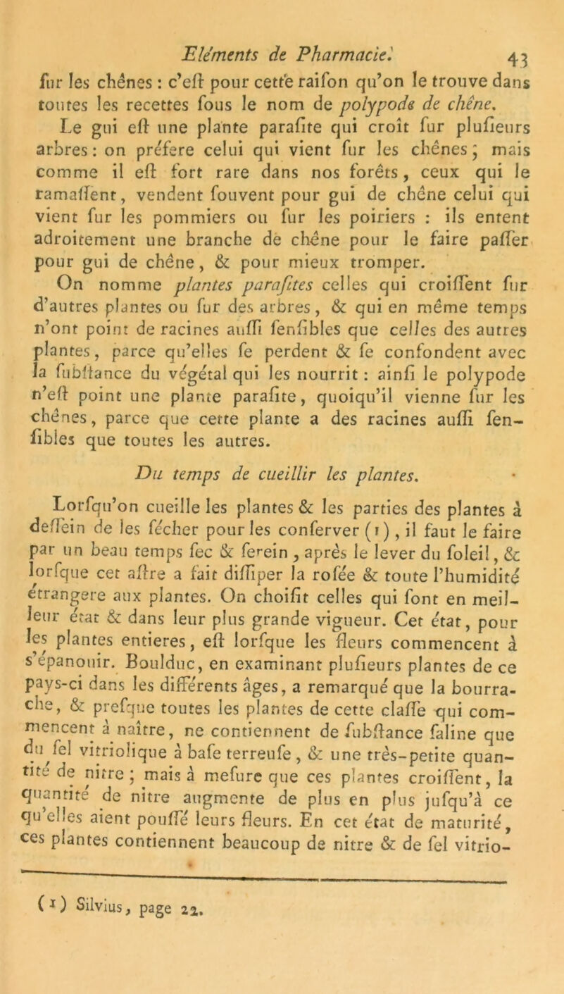 fur les chênes : c’ell pour cette raifon qu’on le trouve dans toutes les recettes fous le nom de polypode de chêne. Le gui eft une plante parafite qui croît fur plufieurs arbres: on préféré celui qui vient fur les chênes mais comme il eft fort rare dans nos forêts, ceux qui le ramaftent, vendent fouvent pour gui de chêne celui qui vient fur les pommiers ou fur les poiriers : ils entent adroitement une branche de chêne pour le faire paffer pour gui de chêne, & pour mieux tromper. On nomme plantes parafites celles qui croiffent fur d’autres plantes ou fur des arbres, & qui en même temps 11’ont point de racines aufTi fenfibles que celles des autres plantes, parce qu’elles fe perdent & fe confondent avec la fubftance du végétal qui les nourrit : ainfi le polypode n’eft point une plante parafite, quoiqu’il vienne fur les chênes, parce que cette plante a des racines auffi fen- fibles que toutes les autres. Du temps de cueillir les plantes. Lorfqu’on cueille les plantes & les parties des plantes à deffein de les fécher pour les conferver (1), il faut le faire par un beau temps fec & fe^ein , après le lever du foleil, & lorfque cet aftre a fait difiiper la rofée & toute l’humidité étrangère aux plantes. On choifit celles qui font en meil- leur état & dans leur plus grande vigueur. Cet état, pour les plantes entières, eft lorfque les fleurs commencent à s épanouir. Boulduc, en examinant plufieurs plantes de ce pays-ci dans les différents âges, a remarqué que la bourra- che, & prefque toutes les plantes de cette clafte qui com- mencent à naître, ne contiennent de fubftance faline que d;Mel vitrioîique à bafe terreufe , & une très-petite quan- tité de nitre; mais à mefure que ces plantes croiffent, la quantité de nitre augmente de plus en plus jufqu’à ce qu efes aient poufté leurs fleurs. En cet état de maturité, ces plantes contiennent beaucoup de nitre & de fel vitrio-