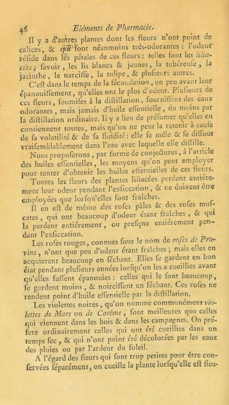 Il y a d’auîres plantes dont les fleurs n ont point de calices, & cÿ^tont néanmoins très-odorantes: l’odeur réfide dans les pétales de ces fleurs : telles Iont les iiha- cées; favoir, les lis blancs & jaunes, la tubéretue , la jacinthe, le narciffe, la tulipe, & plufleurs autres. C’eft dans le temps de la fécondation , un peu avant leur épanouifiement, qu’elles ont le plus d’odeur. Plufleurs de ces fleurs, foumifes à la diftillation , fourniflent oes eaux odorantes, mais jamais d’huile eflentielle , du moins par la diftillation ordinaire. Il y a lieu de préfumer qu elles en contiennent toutes, mais qu’on ne peut la retenir a eau le de fa volatilité & de fa fluidité : elle fe mele U fedibout vraifemblablement dans l’eau avec laquelle elle difhlie. Nous propoferons, par forme de conje&ures, a I article des huiles effentielles, les moyens qu’on peut employer pour tenter d’obtenir les huiles effentielles de ces fleurs. Toutes les fleurs des plantes liliacées perdent entière- ment leur odeur pendant Pexficcation , & ne coivent être employées que lorfqu’elles lont fraîches. Ï1 en efl de même .des rofes pâles & des rofes mul- cates qui ont beaucoup d’odeur étant fraîches , oc qui la perdent entièrement, eu prefqne entièrement pen- dant l’exflccation. , „ Les rofes ronges, connues fous le nom de rofes de Pro- vins, n’ont que peu d’odeur étant fraîches; mais elles en acquièrent beaucoup en féchant. Elles fe gardent en bon état pendant plufleurs années lorfqu’on les a cueillies avant qu’elles fuflent épanouies: celles qui le font beaucoup, fe gardent moins, & noirciffent en fechant. Ces lofes ne rendent point d’huile eflentielle par la diftillation. Les violettes noires , qu’on nomme communément vio- lettes de Mars ou de Carême, font meilleures que celles qui viennent dans les bois & dans les campapnes. On pré- féré ordinairement celles qui ont ete cueillies dans un temps fec , & qui n’ont point été décolorées par les eaux des pluies ou par l’ardeur du foleil. . ^ A l’égard des fleurs qui font trop petites pour etre con- fetvées féparément, on cueille la plante lorfqu’elle elt fleu-