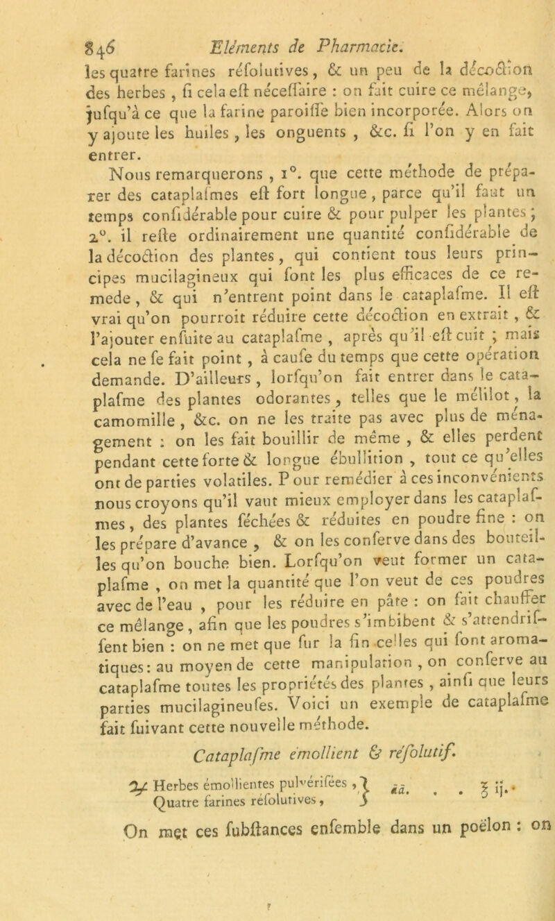 les quatre farines réfoiutives, & un peu de la décodHoii des herbes , fi cela eft néceffaire : on fait cuire ce mélange, jufqu’à ce que la farine paroifte bien incorporée. Alors on y ajoute les huiles, les onguents , &c. fi l’on y en fait entrer. Nous remarquerons , i°. que cette méthode de prépa- rer des cataplalmes eft fort longue, parce qu’il faut un temps confidérable pour cuire & pour pulper les plantes' 2°. il relie ordinairement une quantité confidérable de la décodion des plantes, qui contient tous leurs prin- cipes mucilagineux qui font les plus efficaces de ce re- mede, & qui n’entrent point dans le cataplafme. Il eft vrai qu’on pourroit réduire cette decoclion en extrait , & Pajouter enfuite au cataplafme , après qu’il eft cuit ; mais cela ne fe fait point , à caufe du temps que cette opération demande. D’ailleurs , lorfqn’on fait entrer dans le cata- plafme des plantes odorantes, telles que le mélilot, ia camomille , <kc. on ne les traite pas avec puis de ména- gement i on les fait bouillir de meme , & elles perdent pendant cette forte 6c longue ébullition , tout ce qu elles ont de parties volatiles. P our remédier a ces inconvénient nous croyons qu’il vaut mieux employer dans lescataplaf- mes, des plantes féchées & réduites en poudre fine : on les prépare d’avance , & on les conferve dans des bouteil- les qu’on bouche bien. Lorfqu’on veut former un cata- plafme , on met la quantité que l’on veut de ces poudres avec de l’eau , pour les réduire en pâte : on lait chauffer ce mélange, afin que les poudres s’imbibent & s’atrendrif- fent bien : on ne met que fur la fin celles qui font aroma- tiques: au moyen de cette manipulation , on conferve au cataplafme toutes les propriétés des plantes , ainfi aue leurs parties mucilagineufes. Voici un exemple de cataplafme fait fuivant cette nouvelle méthode. Cataplafme émollient & réfolutif. 2/ Herbes émollientes pub-érifées ,1 ^ # % Jj.. Quatre farines réfoiutives, y On mçt ces fubftances enfemble dans un poêlon : on r