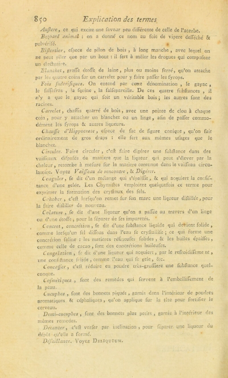 Auflere, ce qui excire une faveur peu differente de celle de l’acerbe. Bernard animal : on a donné ce nom au foie de vipere deffe'ché St pulvérifé. » Biflortier, cfpece de pilon de bois , à long manche, avec lequel on ne peut piler que par un bout : il fert à mêler les drogues qui compofent un éleéluaire. Blanchet, groffe étoffe de laine, plus ou moins ferré, qu’on attache par les quatre coins fur un carrelet pour y faire paffer les fyrops. Fois J'udcrifiques. On entend par cette dénomination , le gayac , le faffafras , la fquine , la falfepareille. De ces quatre fubftances , il n’y a que le gayac qui foit un véritable bois ; les autres font des racines. Carrelet, chaffis quarré de bois, avec une pointe de clou à chaque coin, pour y attacher un blanchet ou un linge, afin de paffer commo- dément les fyrops St autres liqueurs. Chauffe d’Hippocrate, efpece de fac de figure conique , qu’on fait ordinairement de gros draps : elle fert aux mêmes ufages que le blanchet. Circuler. Faire circuler , c’eft faire digérer une fubftance dans des vaifïèaux difpofés de maniéré que la liqueur qui peut s’élever par la chaleur, retombe à mefure fur la matière contenue dans le vaiffeau circu- latoire. Voyez Vaiffeau de rencontre , St Digérer. Coaguler, fe dit d’un mélange qui s’épaifîit, & qui acquiert la confif- tance d’une gelée. Les Chymiftes emploient quelquefois ce terme pour exprimer la formation des cryllaux des fels. Cohober , c’cft lcrfqu’on remet fur fon marc une liqueur difliilée, pour la faire diftilier de nouveau. Colature , fe dit d’une liqueur qu’on a paffée au travers d’un linge ou d’une étoffe * pour la féparer de les impuretés. * Concret, concrétion , fe dit d’une fubftance liquide qui devient folide , comme lorfqu’un fel diffous dans l’eau fe cryftallife ; ce qui forme une concrétion falinc : les matières réfmeufes folides , St les huiles épaiffes, comme celle de cacao , font des concrétions buileufes. Congélation , fe dit d’une liqueur qui acquiert, par le refroidiffeme nt , une confiftance f lide, comme l’eau qui fe gele, Stc. Concaffcr , c’eft réduire en poudre très-groffiere une fubftance quel- conque. Cof'me’tiqucs , font des remèdes qui fervent à l’embelliffement de la peau. Cucuphcs , font des bonnets piqués, garnis dans l’intérieur de poudres aromatiques St céphaliques, qu’on applique fur la tête pour fortifier le cerveau. Demi-cucuphcs , font des bonnets plus petits , garnis à l’intérieur des mêmes rernedes. Décanter, c’eft verfer par inclination, pour féparer une liqueur du dépôt qu’elle a formé. Défaillance. Voyez Deiiquium.