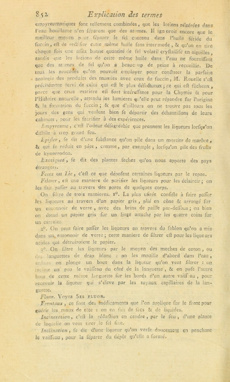 empyreumatiques font tellement combinées, que les lotions réitérées dans l’eau bouillante n’en féparem que des at mes. Il ign oroit encore que le meilleur moyen p ur féparer le Ici contenu dans l’huile fétide du fuccin , eft de reftifier c.tte même huile fans intermede , & qu’on en tire chaque fois une niiez b ..nue quantité de fel volatil cryftallifé en aiguilles, tandis que les lotions de cette même huile dans l’eau ne fournilfenc que des at mes de fel qu’on a beauc up de peine à recueillir. De tous les procédés qu’on pouvoit employer pour conftater la parfaite analogie des produits des mumies avec ceux du fuccin, M. Rouelle s’eft précilément lervi de celui qui eil le plus défeûueux ; ce qui cil fâcheux , parce que cette matière ell fort intérefïante pour la Chymie & peur l’Hiftoire naturelle , attendu les lumières q 'elle peut répandre fur l’origine ¥». la formation du fuccin ; & que d’ailleurs on ne trouve pas tous les jours des gens qui veulent bien fe départir des échantillons de leurs cabinets . pour les facriher à des expériences. Lmpyreume , c’eft l’odeur défagréable que prennent les liqueurs lorfqa’on diftille à uop givnd feu. Lpifier, fe dit d’une fubftance qu’on pile dans un mortier de marbre , & qui fe réduit en pâte , comme, par exemple , lorfqu’on pile des fruits de kynorrodon. Lxotiqueé j fe dit des plantes feches qu’on nous apporte des pays étrangers. Fcccs ou Lie, c’eft ce que dépofent certaines liqueurs par le repos. Filtrer , eft une maniéré de purifier les liqueurs pour les éclaircir ; on les fait palfer au travers des pores de quelques corps. On filtre de trois maniérés. i°. La plus ufitée confifte à faire palier les liqueurs au travers d’un papier gris , plié en cône & arrange' fur un entonnoir de verre , avec des brins de paille par-defTous ; ou bien on étend un papier gris fur un linge attaché par les quatre coins fur un carrelet. 2?. On peut faire paffer les liqueurs au travers du fablon qu’on a mis dans un, entonnoir de verre; cette manière de filtrer eft pour les lique urs acides qui détruiroient le papier. q0. On filtre les liqueurs par le moyen des meches de coton, ou d-languettes de drap blanc : on les mouille d’abord dans l’eau , e: u ;• on plonge un bout dans la liqueur qu’on veut filtrer : on incline un peu le vailfeau du côté de la languette, & on pefe l’autre bout de cette meme languette fur les bords d’un autre vaiff au , pour recevoir la liqueur qui s’élève par les tuyaux capillaires de la lan- guette. Fluor. Voyez Sel fluor. Frontaux, ce font de^ fnédirnments que l’on applique fur le front pour guérir les maux de tété : on en fait de fées S: de liquides. Incinération, c’cft la réduftion en cendre, par le feu, d’une plante de laquelle on veut tirer le fel fixe. Inclination , lé dit d’une liqueur qu’on verfe doucement en penchant le vailfeau, pour la fcparer du dépôt qu’elle a formé.