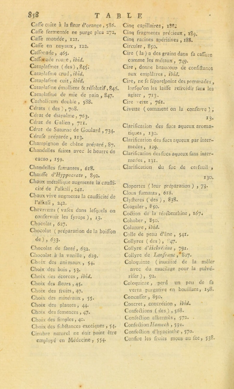 8>8 TABLE Cafle culte à la fleur d’orange, 536. CaiFe fermentée ne purge plus 272, Cafle mondée, 121. CaiTe en noyaux, 122. Calfonade, 465. CaflToeade rou, e, ibid. Catapîafmes ( des ), 84^; Cataplafme crud, ibid. Cataplafme cuit, ibid. Cataplafine émollient & re'folutif, 844. Cataplafme de mie de pain , 847. . Cacholicum double , 588. Cerats ( des ) , 708. Ce’rat de dispalme, 763. Ce'rat de Galien , 711. Ce'rat de Saturne de Goulard , 734. Ce'rufe pre'pare'e , 113. Champignon de chêne préparé, 87. Chandelles faites avec le beurre de cacao , 159. Chandelles fumantes, 618. ChaulTe à’Hyppocratc , 85O. Chaux métallique augmente la caufti- cite de l’alknli, 241. Chaux vive augmente la cauflicité de l’alkali , 242. Chevrettes ( vafes dans lefquels on confervoit les fyrops ) , 13. Chocolat, 627. Chocolat ( préparation de la boiflon de) , 633. Chocolat de fante', 632. Chocolat à la vanille , 629. Cho ix des animaux, 54. Choix des bois , 53. Choix des écorces , ibid. Choix des fleurs , 4$. Choix des fruits , 47. Choix des minéraux, 55. Choix des plantes, 44, Choix des femences , 47. Ch oix des Amples, 40. Choix des fubftances exotiques , 54. Cinabre naturel ne doit point être employé en Médecine, 554* Cinq capillaires, Cinq fragments précieux , 1S9, Cinq racines apéritives , 188. Circuler, 8jo. Cire ( la ) a des grains dans fa cafTurc comme les métaux, 749. Cire , donne beaucoup de confiflance aux emplâtres , ibid. Cire, ne fe féparejpoint des pommades , lorfqu’on les laiflTe refroidir fans les agiter , 713. Cire verte , 761. Civette ( comment on la conferve ), *3- Clarifîcaiion des fucs aqueux aroma- tiques , 130. Clarification des fucs aqueux par inter- mèdes , j 29. Clarification des fucs aqueux fans inter- mèdes , 131. Clarification du fuc de cerfeuil , 130. Cloportes f leur préparation ) , 73. Clous fumants, 618. Clyfteres ( des ), 838. Coaguler , 8 50. Coôion de la térébenthine, 167. Cohober , 850. Colature, ibid. Colle de peau d’âne , 541. Collyres ( des ), ''47. Collyre d'Helvéùus , 791. Collyre de Lan.fr anc ,*827. Coloquinte ( inutilité de la mêler avec du mucilage pour la pujvé- rifer ), 92. Coloquinte, perd un peu de fa vertu purgative en bouillant, iyS. Concaifer , 850. Concret, concrétion , ibid. Confe&ions ( des ) , 568. Confeflion al kermès, 572. . ConfcâionHamcch , 59t. Confedlion d’hyacinthe , 570. Confire les fruits mous auicc, $38»