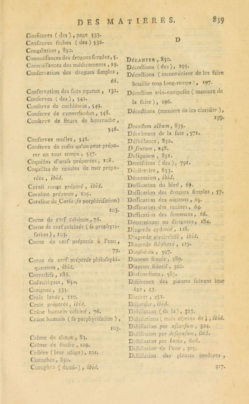 DES MATIERES. gS9 d Confitures ( des) , page 533. Confitures fiches ( des ) 536» Congélation , 850. ConnoiflTances des drogues fimples, 5. Connoilfances des médicaments , 19. Confervation des drogues fimples, 66. Confervation des fucs aqueux , 132. Conferves ( des ), 542. Conferve de cochléaria , 549. Conferve de cynorrhodon, 548. Conferve de fleurs de bourrache, 546. Conferves molles, 542. Conferve de rofes qu’on peut prépa- rer en tout temps , 547. Coquilles d’œufs préparées, 108. Coquilles de moules de mer prépa- rées , ibid. Corail rouge préparé , ibid. Coraline préparée, 105. Coraline de Corfe (fa porphirifation) 103. Corne de cerf calcinée , 76. Corne de cerf calcinée ( fa prophyri- fation ) , 103. Corne de cerf préparée à l’eau , 79- Corne de cerf préparée philofophi- quement , ibid. Correctifs , j35. Cofmctiques, 850. Cotignac, 535. Craie lavée , 110. Craie préparée, ibid. Crâne humain calciné , 76. Crâne humain ( fa porpbyrifation ) , 103. Crème de chaux , 83. Crcme de foufre , 109. Cribles (leur ufage), ior. Cucuphcs, 850. Cucuphcs ( demi-), ibid. Décanter , 850. Décodions (des), T9>- Décodions ( inconvénient de les faire bouillir trop long-temps ), 197- Décodion très-compofée ( maniéré de la faire ), 196* Décodions (maniéré de les clarifier ), 199. Decoclum album, 835. Décrément de la foie , 571, Défaillance, Sjo. D.frutum , *48. Dcliquium ,851. ( Dentifrices ( des ), 79T. Dépilatoire, 853. Dépuration , ibid. Déification du bled , 6$. Déification des drogues fimples , 57. Déification des oignons , dj. Déification des racines, 64. Déification des femences, 66. Déterminant ou dirigeant, 184» D iagrede cydonié, 1x8. L'iagrede glycirrhifé , ibid. Diagrcde fulphnré, 119. Diaphéoix , 597. Diaprtin fimple , 589. Diaprun folutif, 39m Diafcordium, 583. Différence des plantes fuivant leur âge , 43. Digérer , g-Ji. Difpenfer, ibid. Djfiiilation (de la'), 3x3. Dilfiilations ( trois cfpeces de ) , ibid. Diffilïation per afeenfum , 324. Diuillation per dejcenjum, ibid. D titillation per fitiu , ibid. Diftillation de l’eau , 3x5. Difiillation des plantes inodores , 317.