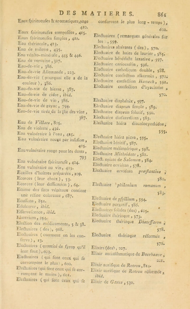 D E S M Eaux fpiritueufes & aromatiques,page 410. Eaux fpiritueufes eompofe'es, 415. Eaux fpiritueufes Amples , 411. Eau the'riacale, 413. Eau de toilette , 435. Eau végéto-minérale , 445 & 446. Eau de verveine , 3x7. Eau-de-vie , 336. Eau-de-vie Allemande , 223. Eau-de-vie ( pourquoi elle a de la couleur ), 386. Eau-de-vie de bierre , 387. Eau-de-vie de cidre , ibid. Eau-de-vie de vin , 386. Eau-de-vie de gayac , 794. Eau-de-vie tii ée_dc la (lie des vins , 387. Eau de Villars , 8:5. Eau de violette , 436. Eau vulnéraire à l’eau , 415. Eau vulnéraire rouge par infufion , 425. Eau vulnéraire rouge pour les dents, ... 793 Eau vulnéraire fpiritueufe , 424. Eau vulne'raire au vin, 425. Ecailles d’huîtres préparées , 109. Ecorces (leur choix), 53. Ecorces (leur deflicaticn ) , 64. Ecume des lues végétaux contient une refîne colorante , 6S7. Eculîuns , 851. Edulcorer, ibid. Eifervelcence, ibid. EJaterium, 254. Eledion des médicaments, 5 & 38. Eleduaircs (des), 968. Eleduaircs ( comment on les con- fîrve ) , 13. E.ccluaires ( quantité de fyrop qu’il leur faut ), 603. Eieduaires ( qui font ceux qui fe corrompent le plus ) , 600. Eleduaires (qui font ceux qui fc cor- rompent le moins ), 601. Eleduaires ( qui font ceux qui fe A T I E R E S. 86r confervcnt le plus long - temps ), 601. Eleduaires ( remarques générales fur les , 599. Eleduaire» altérants (des), 579. Eleduaire de baies de laurier , 58$. Eleduaire bénédide laxative, 597. Eledua ire cariocoftin , 596. Eleduaire catholjçum doublo, jSS. Eleduaire confection alkermés , 572. Eleduaire confedion Hamech, 591. Eleduaire confedion d’hyacinthe , 570. Eleduaire diaphénix, 597. Eleduaire diaprun fimple , 589. Eleduaire diaprun folutif, 590. Eleduaire diafeordium , 583. Eleduaire hie'ra diacolocyntbidos, 55S. Eleduaire hiéra picra, 595. Eleduaire lénitif, 587. Eleduaire mc'fentérique, 598. Eleduaire Mithridatc , 581. Eled. opiate de Salomon , 584. Eleduaire orviétan , 578. Eleduaire orviétan prcejîantius ; 580. Eleduaire pJiilonîum romanum , 583. Eleduaire de pfyllium , 594. Eleduaire purgatif, 586. Eleduaires folides (des) , £cj. Eleduaire thériaque , 573, Eleduaire thériaque Diatejfaron } 578. Eleduaire thenaque réformée , 57^. Elixirs (des'', 207. Elixir antiallhmatique de Bocrhaavc > 221. Elixir aurifîque de Rotrou ,814. Elixir aurifique de Rotrou réformée, ibid. Elixir de G crus , 53®,