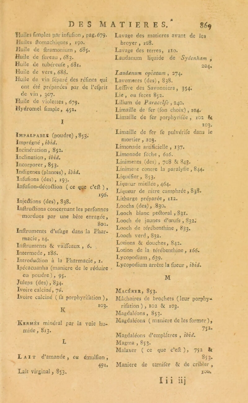 DES MATIERES.* 869 Huiles fimplcs par infulîon , pag.679. Huiles fl-omachiques, 190. Huile de ftramonium , 63j. Huile de fureau , <583. Huile de tubéreufe , 681. Huile de vers , 683. Huile de vin fe'pare des réfincs qui ont été préparées par de l’efprit de vin , 307. Huile de violettes , 679. Hydromel (impie, 452. I Impalpabis (poudre), 853; Imprégné , ibid. Incinération, 852. Inclination, ibid. Incorporer, 853. Indigènes (plantes), ibid. Infufions (des), 193. Infufion-décoflion ( ce qije c’eft ) , 196. Injcélions (des), 838. Iniiruâions concernant les perfonncs mordues par une bête enragée, 802. ïnftruments d’ufage dans la Phar- macie, 14. Inftruments St vaifleaux , 6. Intermede, 186. Introduction à la Pharmacie, 1. Ipécacuanha (maniéré de le réduire eu poudre), 95. Juleps (des), 834. Ivoire calciné, 7». Ivoire calciné ( fa porphyrifation ), 102. K 3 Kermès minéral par la voie hu- mide , 813. L Lait d’amande, eu émulfion, 491. Lavage des matières avant de les broyer , 108. Lavage des terres, no. Laudanum liquide de Sydenham , 204. Laudanum opiatum , 274. Lavements (des), 838. Lellive des Savonniers, 354. Lie , ou feces 852. Lilium de Paracclfc , 240. Limaille de fer (fon choix), 104. Limaille de fer porphyrifc'e , 10a St 103. Limaille de fer fe pulve'rife dans le mortier , 103. Limonade artificielle , 137. Limonade feche , 616. Liniments (des) , 708 Si 843. Liniment contre la paralyfie , 844. Liquéfier, 853. Liqueur miellée, 464. Liqueur de nitre camphrée , 838. Litharge préparée, 112. Loochs (des), 830. Looch blanc peétoral , 831. Looch de jaunes d’œufs , 832.' Looch de térébenthine , 833. Looch vercl, 832. Lotions & douches, 842. Lotion de la térébenthine, 166. Lycopodium, 639. Lycopodium arrête la fueur , ibid. M Macérer, 853. Mâchoires de brochets (leur porphy- rifation ), 102 Si 103. Magdaléons, 853. Magdaléons ( maniéré de les former ), 7S2- Magdaléons d’emplâtres , ibid. Magma , 853. Malaxer ( ce que c’ell ), 752 & 853. Maniéré de tamifer & de cribler, 1 ou. Lait virginal, 853, I* • •• •