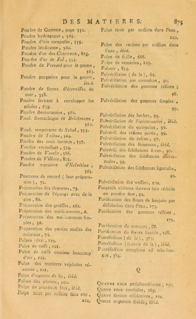 Poudre de Guttette, page 552. Poudre hydragogue , 565. Poudre d’iris compofée, 555. Poudre létificante , 560. Poudre d’or des Chartreux, 813. Poudre d’or de Zcl , 553. Poudre de Perrard pour la goutte , 563. Poudre purgative pour la goutte, ibi d. Poudre de ferres d’écrevilfes de mer , 558. Poudre fervant à envelopper les pilules , 639. Poudre flernututoire , 562. Poud. ftomachique de Brickmann , 561. Poud. tempérante de Stlial, 555. Poudre de Tribus ,564. Poudre des trois fan taux , 557. Poudre vermifuge , 594. Poudre de Vernix , 566. Poudre de Villars , 825. Poudre vomitive à'Helvétius , 565. Poumons de renard ( leur prépara- tion ), 72. Préparation des cloportes, 73. Préparation de l’éponge avec de la cire , 86. Préparation des grailles, 161. Préparation des médicaments, 6. Préparation des médicaments fim- pîes , 5 6. Préparation des parties molles des animaux, 72. Pulpes (des) , 119. Pulpe de catte , 121. Pulpe de calTe contient beaucoup' d’air , 122. Pulpe des matières végétales ré- centes , 121. Pulpe d’oignons de Iis, ibid. Pulpes des plantes, 120. Pulpe de pruneaux fecs , ibid. Iulpe tirée per cofuotj fans eau, *22, Pulpe tirée par coclion dans l’eau, 120. Pulpe des racines par codion dans l’eau , ibid. Pulpe de fcille, 666. Pulpe de tamarins, 123. Pulpoir , 854. Pulvérifation (de la), 89. Pulvérifation par contufion , 90. Pulvérifation des gommes réliues 98. Pulvérifation des gommes fimples , 59. Pulvérifation des herbes, 95. Pulvérifation de l’ipécacuanlià , ibid. Pulvérifation du quinquina, 9-5. Pulvérif. des réfincs pures , 99. Pulvérifation du fafran , 97. Pulvérifation des fcmenccs , ibid. Pulvéril. des fubllances âcres , 90. Pulvérifation des fubftances afiima- malcs, 99. Pulvérifation des fubflances ligneufes, 92. Pulvérifation ces veflîes, xoo. Purgatifs violents doivent être réduits en poudre fine , 92. Purification des fleurs de benjoin par dilfolution dans l’eau , 173. Purification des gommes réfines , 175. Purification du mercure , 28. Purification du fiyrax liquide , idS. Putréfadion ( de la), 373. Putréfadion ( théorie de la ) , ibid. P utrefaéhon ccmplctte cft très-lon- gue , 384. 1 % Q Quatre eaux antipleurétiques , rço. Quatre eaux cordiales, 189. Quatre farines réfolutives , jo0. Quatre onguents froids, ibid. * I