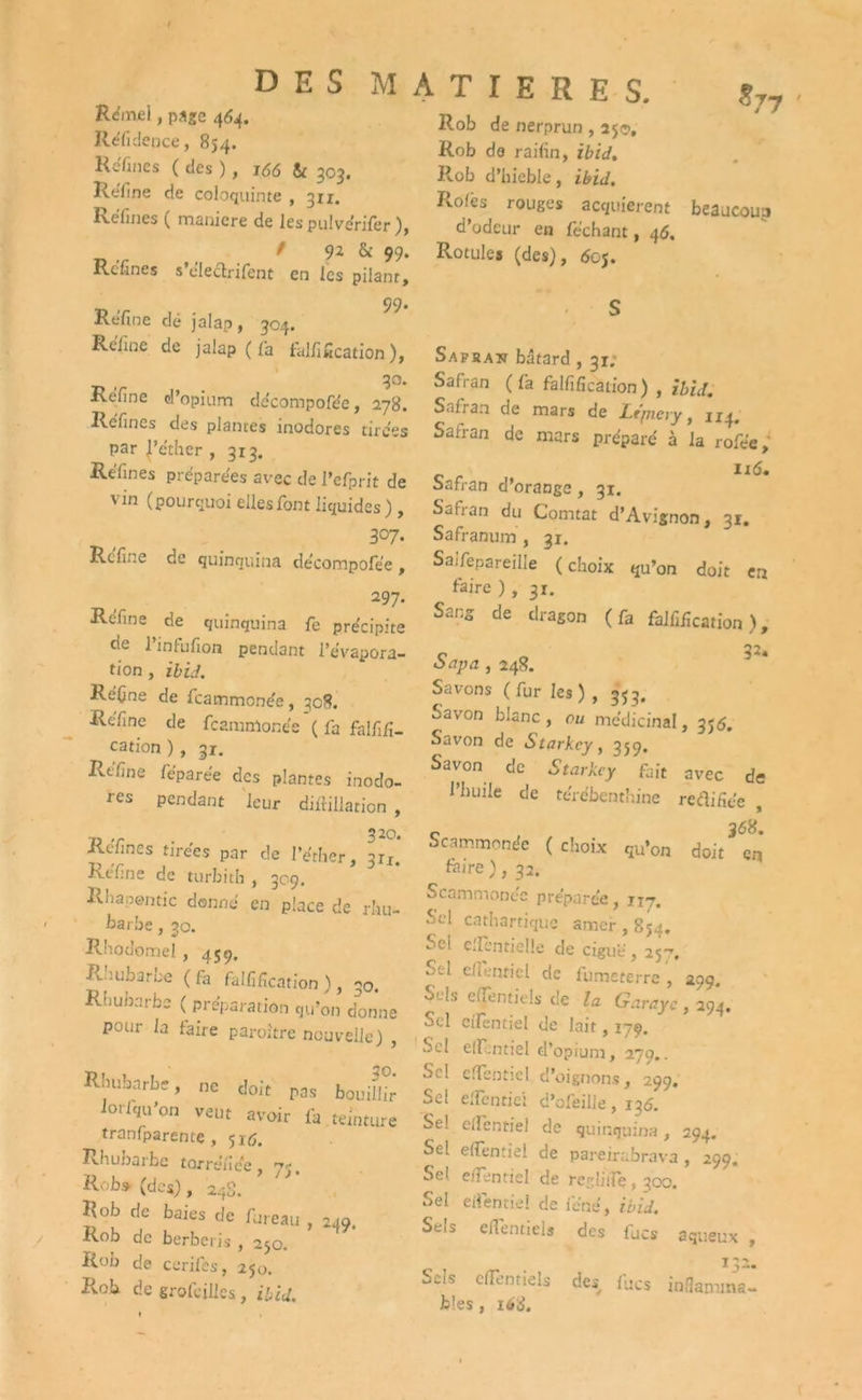 Rémel, page 464. Réfidence, 854. Réfines ( des ), 166 & 303. Refine de coloquinte , 3x1. Refines ( maniéré de les pulvérifer ), / 92 & 99. Refines s cleclrifent en les pilant, 99* Refine dé jalap, 304. Refine de jalap ( fia tarification ), , 3°* Réfine d’opium de'compofée, 278. Refines des plantes inodores tires s par |’éther , 313. Réfines préparées avec de l’efprit de vin (pourquoi elles font liquides ) , 307. Refine de quinquina de'compofée , 297. Refine de quinquina fe précipite de l’infufion pendant l’évapora- tion , ibid. Réfine de feammonée, 308. Réfine de feammonée ( fa falfifi- cation ) , 31. Rtfine féparée des plantes inodo- res pendant leur diftiilation , Rcfines tirées par de l’éther, 311. Réfine de turbith , 309. Rhapentic donné en place de rhu- barbe , 30. Rhodomel , 459. Rhubarbe (fa falfification ), 30. Rhubarbe (préparation qu’on donne pour la faire paroitre nouvelle) , Rhubarbe, ne doit pas bouillir iorlqu’on veut avoir fa teinture tranfparente , 516. Rhubarbe torréfiée, 75, Rob.» (des), 243. Rob de baies de fureau , 249. Rob de berberis , 250. Rob de cerifes, 250. Rob de grofeilles , ibid. DES MATIERES. *77 Rob de nerprun , 25c, Rob do railin, ibid. Rob d’hieble, ibid. Iiofcs rouges acquièrent beaucoup d’odeur en féchant, 46. Rotules (des), doj. Safbaîî bâtard , 31; Safran ( fa falfification ) , ibid. Safran de mars de Lt/nery, 1x4. Safran de mars préparé à la rofée, 116. Safran d’orange, 31. Safran du Comtat d’Avignon, 31. Safranum, 31. Saifepareille ( choix qu’on doit en faire ) , 31. Sang de dragon (fa falfification), C n 3** oapa , 248. Savons (fur les), 353, Savon blanc, ou médicinal, 356. Savon de Starkcy, 359. Savon de Starkcy fait avec de l’huile de térébenthine redifiée , Scammonée (choix qu’on doit ^ en taire ), 32. Scammonée préparée, 1x7. Sel cathartique amer , 854. Sel clfentielle de ciguë, 25-. Sel c( fend cl de fumeterre , 299. Sels efjentids de la Garayc, 29*4. Sel cilentiel de lait, 179. Sel elïentiel d’opium, 279.. Sel elïentiel d’oignons, 299. Sel elïentiel d’ofeilie, 138. Se! elfentiel de quinquina, 294. Sel elfentiel de pareirabrava, 299. Se! elfentiel de regüife, 300. Sel elfentiel de ie'né, ibid. Sels elfentiel* des fucs aqueux , 132. Sels cifentiels des lues inflamma- bles , i6è.