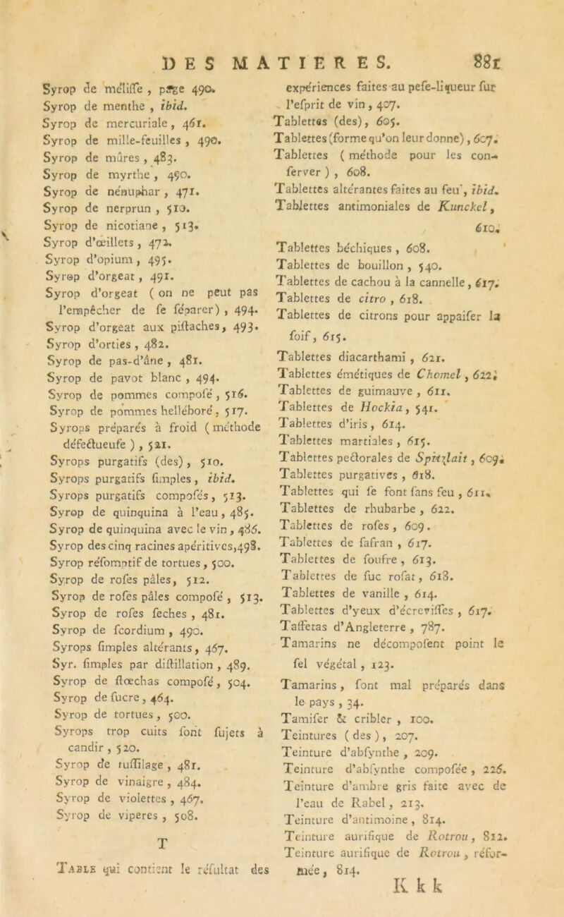 Syrop cle mctiffe , püfge 490. Syrop de menthe , ibid. Syrop de mercuriale, 461. Syrop de mille-feuilles , 490. Syrop de mûres , 483. Syrop de myrthe, 490. Syrop de nénuphar, 471. Syrop de nerprun , 510. Syrop de nicotiaoe , 513» Syrop d’œillets , 472. Syrop d’opium, 495. Syrop d’orgeat, 491. Syrop d’orgeat ( on ne peut pas l'empêcher de fe fe'parcr) , 494. Syrop d’orgeat aux piffaches, 493. Syrop d’orties , 482. Syrop de pas-d’âne , 481. Syrop de pavot blanc , 494. Syrop de pommes compole , 516. Syrop de pommes hellébore'. 517. Syrops prepare's à froid (méthode de'feflueufe ), 521. Syrops purgatifs (des), 510. Syrops purgatifs fimples , ibid. Syrops purgatifs compofc’s, 513. Syrop de quinquina à l’eau, 485. Syrop de quinquina avec le vin, 485. Syrop des cinq racines apéritives,498. Syrop re'fomptif de tortues, 500. Syrop de rofes pâles, 512. Syrop de rofes pâles compofe , 513. Syrop de rofes feches , 481. Syrop de feordium , 490. Syrops fimples alte'rants, 467. Syr. (impies par diflillation , 489. Syrop de ftœchas compofe, 504. Syrop de fucre , 464. Syrop de tortues, 500. Syrops trop cuits font fujets à candir , 520. Syrop de tuiïilage , 481. Syrop de vinaigre , 484. Syrop de violettes , 467. Syrop de viperes , 508. T Table qui contient le refultat des expériences faites au pefe-Ii^ueur fur l’efprit de vin , 407. Tablettes (des), 605. Tablettes(formequ’on leur donne), 6c7. Tablettes ( méthode pour les con- ferver ) , 608. Tablettes alte'rantes faites au feu, ibid. Tablettes antimoniales de Kunckel, 6iom Tablettes bechiques , 608. Tablettes de bouillon , 540. Tablettes de cachou à la cannelle, 617. Tablettes de citro , 618. Tablettes de citrons pour appaifer la foif, 615. Tablettes diacarthami , 621. Tablettes dme'tiques de Chomcl, 622 i Tablettes de guimauve , 611. Tablettes de Hockia, 541. Tablettes d’iris, 6x4. Tablettes martiales , 61^. Tablettes pe&orales de Spvt\lait, Tablettes purgatives , <5x8. Tablettes qui fe font fans feu , 61i« Tablettes de rhubarbe , 622. Tablettes de rofes, 609. Tablettes de fafran , 617. Tablettes de foufre , 613. Tablettes de fuc rofat, 6i3. Tablettes de vanille , 6x4. Tablettes d’yeux d’e'creviffcs , 617. Taffetas d’Angleterre , 787. Tamarins ne decompofent point le fel vege'tal , 123. Tamarins, font mal prepare's dans le pays , 34. Tamifer 5c cribler , 100. Teintures ( des ), 207. Teinture d’abfynthe , 209. Teinture d’abfynthe compofe’e , 226. Teinture d’ambre gris faite avec de l’eau de Rabel, 213. Teinture d’antimoine , 814. Teinture aurifique de Rotrou, 812. Teinture aurifique de Rotrou, re'for- ftie’e, 8x4. K k k