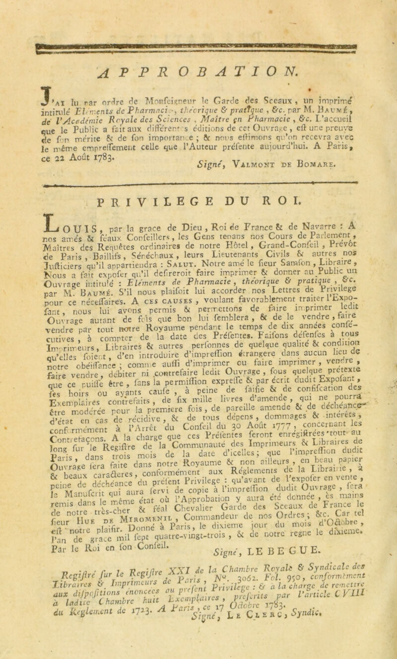 T • . . •J'ai lu rar ordre de Mop.feigneur le Garde des Sceaux, un imprimd intitule Eléments de Pharmaci -, théorique & pratique , &c.,rar M. Baumé, de VAcadémie Royale des Sciences , Maître çn Pharmacie , &c. l'accueil eue le Public a fait aux different s éditions de cet Ouvrage , eft une preuve de f p mérite 6c de fon importance ; St nous effimons qu’on recevra avec empreffement celle que l’Auteur préfente aujourd’hui. A Paris, le même er ce 22 Août 1783, Signe', Valmont de Bomare. i PRIVILEGE DU ROI. ■ . ouïs, par la grâce de Dieu , Roi de France & de Navarre : A nos amés & féaux Corfeillcr*, les Gens tenans nos< Cours de Parlement, JVlaîtres des Requêtes ordinaires de notre Hôtel, Grand-Confeil , Prévôt de Paris , Baillifs, Sénéchaux , leurs Lieutenants Civils & autres nos Jufticiers qu’il appartiendra : Salut. Notre amé le fieur Samfon , Libraire , Nous a fait expofer qu’il defireroit faire imprimer & donner au,Public un Ouvrage intitulé : Eléments de Pharmacie , théorique & pratique , t-'C. par M. Baume. S’il nous plaifoit lui accorder nos Lettres de Privilège pour ce réceffaires. A ces causes , voulant favorablement traiter 1 txpo- fant, nous lui avons permis & permettons de faire m primer ledit Ouvrage autant de fois que bon lui femblera , fit de le vendre , faire vendre par tout notre Royaume pendant le temps de dix années conle- cutives , à compter de la date des Préfentes. P allons eftnfes a Im- rimeurs, Libraires & autres perionnes de quelque qualité & condition cu’elles fuient , d’en introduire d’impreiïion étrangère dans aucun lieu etc ünfro obp'iffance • comme aulfi d’imprimer eu faire imprimer , vendre , faire vendre débiter ni .contrefaire ledit Ouvrage , fous quelque prétexte que ce puiffe être , fans la permitfion expreffe & par écrit dudit Expofant , ts hoirs ou ayants caufe , à peine de la,fie & de confifcation des Exemplaires conmefaits , de fix mille livres d’amende, qui ne pourra êTre modérée pour la première fois , de pareille amende & de déchéance- d’Sat en cas de récidive, & de tous dépens , dommages & interets à . Mnfc 'du . O-MJg* A£ .777 , «*«*“ punie UU uuvnv-w h Manufcrit qui aura iervr étédonnée , ès mains remis^ dans le même étalon ^ApproD ^ France Se n Hue de MiroMENïl , Commandeur de nos Ordres , Car e fieur 1 u r, ' ^ Paris, le dixième jour du mois d Odobre , fl , «« de notre régné le d.W. Par le Roi en fon Confeil. 5igfie^ LEBEGUE. n -a ' r l VrciRrc XXI de la Chambre RcvaU & Syndicale des Rcgijlre Jur lc Kcgtjlre A, f conformement libraires & Imprimeurs de Parts, a la charge de remettre , f'firi per vSnidc CV1U à laduc Chambre huit Lxcmpt<aii , h j r du Règlement de 1723. A *arI*s)ceJ1 C l ERU, Syndic,