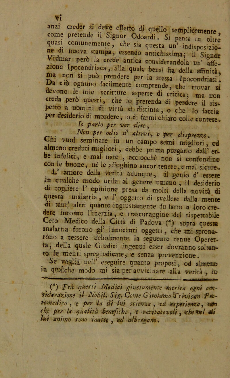 anzi creder si deve effetto di quello semplicemente, come pretende ti Signor Odoatdi. Si pensa in oltre quest comunemente, che sia questa un’ indtsposizio! ne di nuova srampa, essendo antichissima; il Signor Vidmar però la crede antica considerandola un’ affe- zione Ipocondriaca, alla quale bensì ha della affinità, ina non si può prendere per la stessa Ipocondriasi. f® ciò ognuno facilmente comprende, che trovar si devono le mie scritture asperse di critica; ma non creda però questi , che io prerenda di perdere il ris- petto a uomini di virtù sì distinta, o che lo faccia per desiderio di mordere, o di farmi chiaro colle contese. Io parlo per ver dire, Non per odio di’ altrui, o per disprezzo. vuol seminare in un campo semi migliori, od almeno creduti migliori, debbe prima purgarlo dall’ er- be infelici, e mal nate , acciocché non si confondine con le buone, nè le affoghino ancor tenere, e mal sicure- L amore della verità adunque, il genio d’ essere Jn qualche modo utile ad genere umano , il desiderio di togliere 1’ opinione presa da molti della novità di questa ^ malattia, e 1’ oggetto di svellere dalla mente di tant altri quanto ingiustamente fu fatto a loro cre- dere intorno l’inerzia, e trascuraggine del rispettabile Ceto Medico della Citta di Padova (*) sopra quest® malattia furono gl’ innocenti oggetti , che mi sprona- ròno a tessere debolmente la seguente tenue Operet- ta, della quale Giudici ingenui esser dovranno soltan- to le menti spregiudicate, e senza prevenzione. Se vaglia nell’ eseguire quanto proposi, od almeno in qn/diche modo mi sia per avvicinare alla verità, io *V*' — 1 1 *»' » ' ■ iMllllll.— (*) Fra questi Medici giustamente merda ogni con- siderazione il Nobtl. Sig. Conte Girolamo F rivi san Pro- tomedico , e per la di lui Scienza , ed esperienza, ntn cf\e per le qualità benefiche, e rari tot evali , ohe ftel Si lui animo sono inatte , ed albergano.