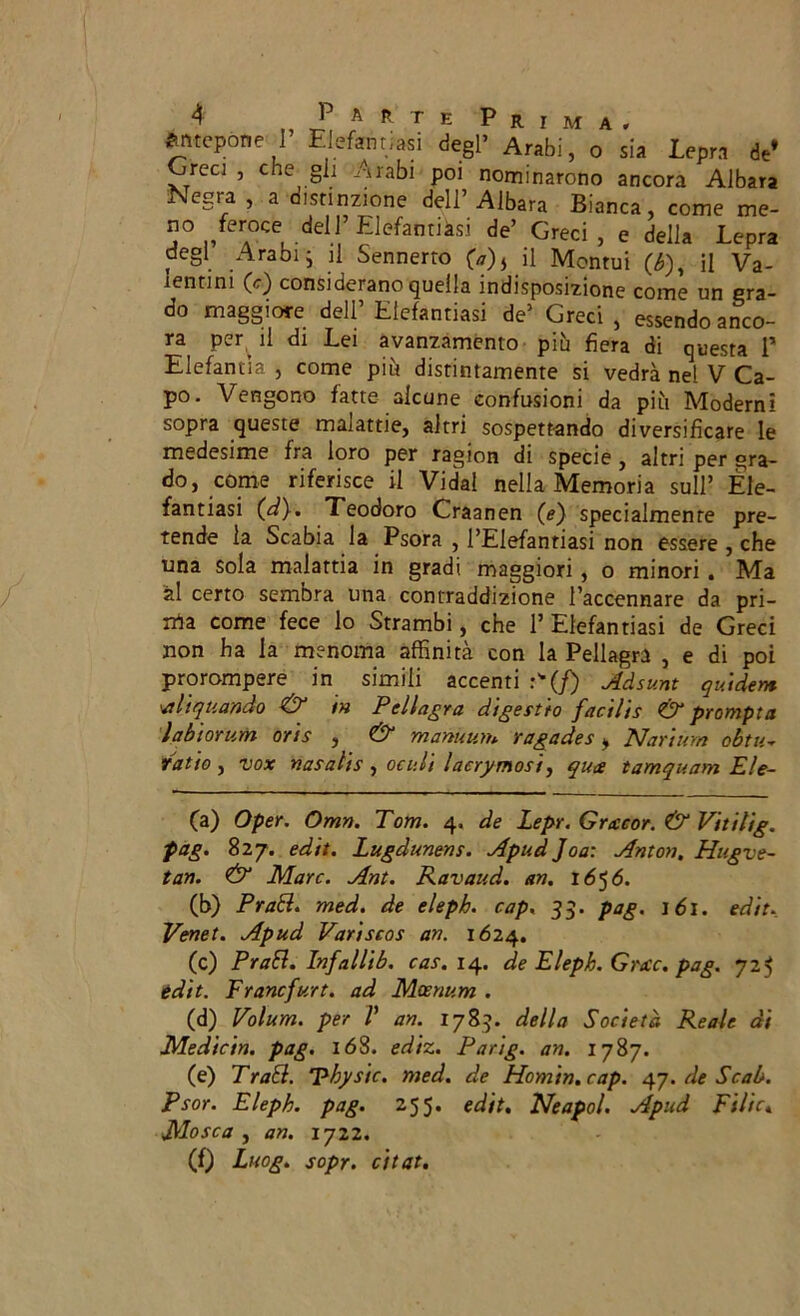 Antepone I Elefantiasi degl’ Arabi, o sia Lepra de’ Oreci , che gli Arabi poi nominarono ancora Albara Negra , a distinzione dell’ Albata Bianca, come me- no feroce de!J’EJefantiàsi de’ Greci, e della Lepra degl Arabij il Sennerro (a)t il Montui (b), il Va- tentini (e) considerano quella indisposizione come un gra- do maggiore dell’Elefantiasi de’ Greci, essendo anco- ra per il di Lei avanzamento più fiera di questa 1* Elefantìa , come più distintamente si vedrà ne! V Ca- po. Vengono fatte alcune confusioni da più Moderni sopra queste malattie, altri sospettando diversificare le medesime fra loro per ragion di specie , altri per gra- do, come riferisce il Vida! nella Memoria sull’ Ele- fantiasi (dy. Teodoro Craanen (*) specialmente pre- tende la Scabia la Psora , l’Elefantiasi non essere , che una sola malattia in gradi maggiori, o minori. Ma al certo sembra una contraddizione l’accennare da pri- lla come fece lo Strambi, che 1* Elefantiasi de Greci non ha la menoma affinità con la Pellagra , e di poi prorompere in simili accenti :(/) Adsunt guide»* Aìquando & i» Pellagra digestio facilis & prompta labiorum oris , & manuuit* ragades > Nartum obtu- Tatto, vox nasalis , oc idi lacrimosi, quce tamquam Ele- (a) Oper. Orna. Tom. 4. de Lepr. Gracor. & Vitilig. pag. 827. ed'tt. Lugdunens. ApudJoa: Anton. Hu.gve- tan. & Marc. Ant. Ravaud. an. 1656. (b) Prati, med. de elepb. cap. 33. pag. idi. ed'tt. Venet. Apud Variscos an. 1624. (c) Prati. Infallìb. cas. 14. de Eleph. Grate, pag. 725 ed'tt. Francfurt. ad Mcenum . (d) Volum. per P an. 1783. della Società Reale di Medicin. pag. 168. ediz. Parig. an. 1787. (e) Tratl. Phystc. med. de Homin.cap. 47. de Scab. Psor. Eleph. pag. 255. edit. Neapol. Apud Filic« Mosca , an. 1722. (f) Lnog. sopr. citai.