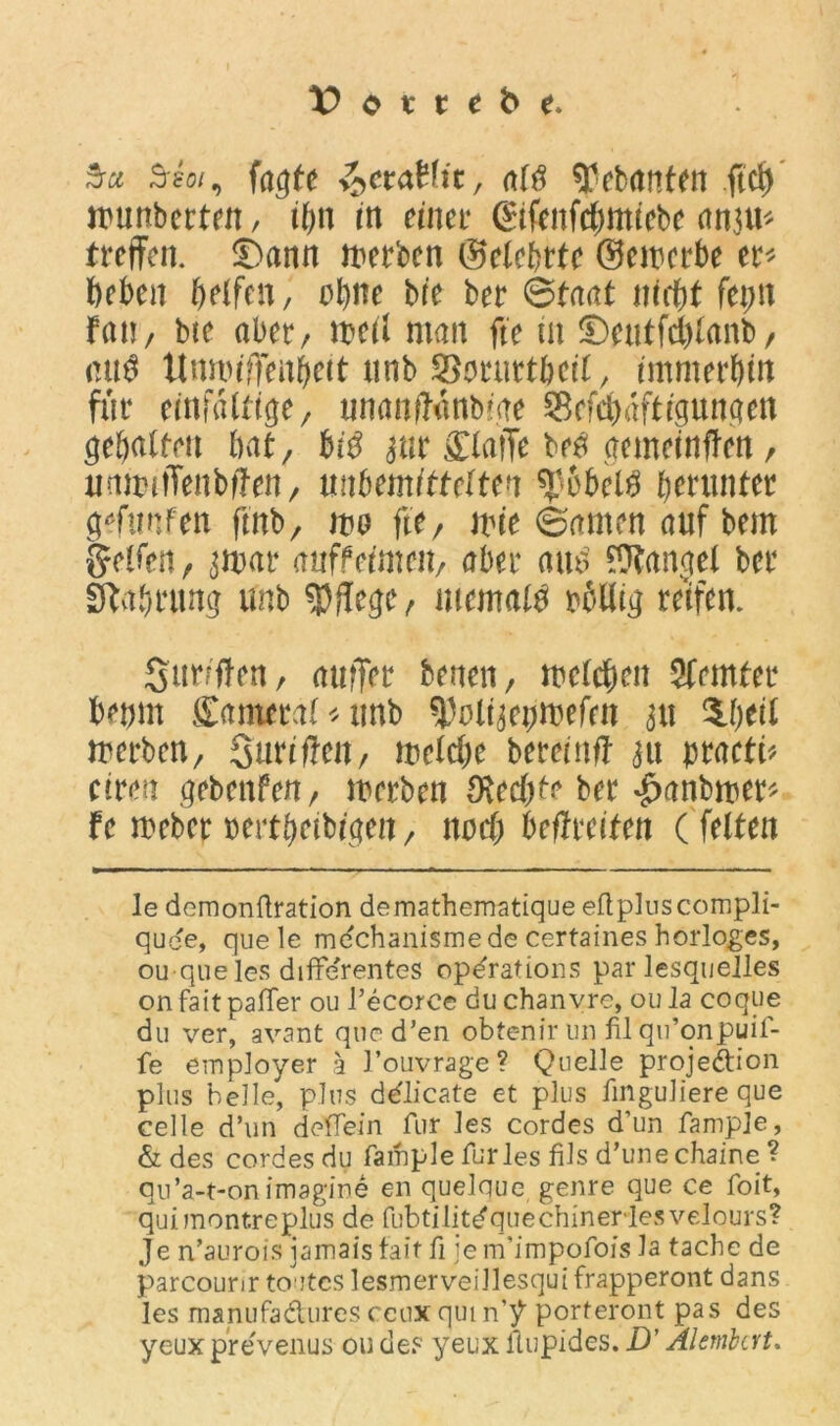 Ssoi, fagte tytMt, m ^ebanfen ftch wunberten, tOn m einer (£tfcnfd;mtcbc cm^u^ treffen. Sann werben ©elebrte ©ewerbe er* beben helfen, ohne bfe ber ©taat nicht fepn fan/ bte aber, weil man fte in ©eutfd)lanb/ <w$ ttumiffeuhcit unb ^mmrtbeil, immerhin für einfältige, nnanftanbige $cfd)dftigttngen gehalten hat, bi$ jur £laffe bea gemeinten, unwitTenbffen, unbemittelten ^obelö herunter gönnten fmb, wo fie, wie ©amen auf bem Reifen, ^war auffeimen, aber atu> Mangel ber Nahrung unb pflege, niemals rbllig reifen. Suriffen, attffer benen, welchen Sfemter betjm £ameeal*unb tyoiwvwUn 311 $.h*d werben, Surtflen, welche bereinft au meti* ciren gebenfen, werben Ovedjte ber #anbroer* Fe Weber »ertheibigen, nach befreiten (feiten le demonflration demathematique eflpluscompli- quee, quele mdchanismede certaines horloges, ou que les differentes opdrations par lesquelles on fait paffer ou l’ecorce du chanvre, ou Ja coque du ver, avant qucd’en obtenir un fil qu’onpuil- fe employer ä l’ouvrage? Quelle projedion plus belle, plus ddlicate et plus fmguliere que celle d’un deffein für les Cordes d’un fampje, & des cordes du fample für les fils d’une chaine ? qu’a-t-on imagine en quelque genre que ce foit, quimontreplus de fubtilit^quechineriesvelours? Je n’aurois jamaisfait fi jem’impofois Ja tache de parcounr toutes lesmerveillesqui frapperont dans les manufadures ccux qui n’^ porteront pas des yeuxprevenus ou de? yeux flupides. D’ Alembat.