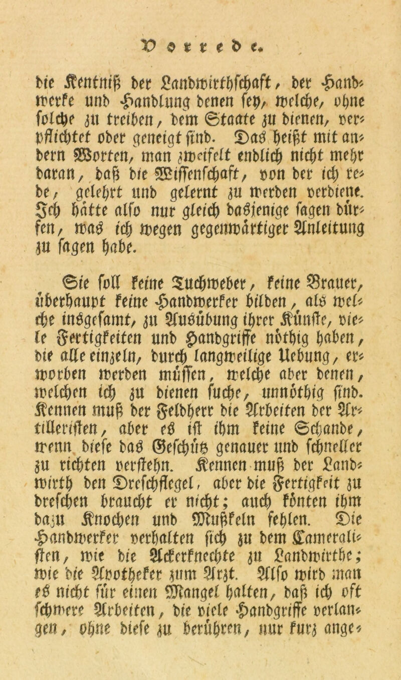 bre Äentnif; ber Sanbwirthfchaft, bet «£>anb* werfe unb ^rnnblung beiten feh, Welche, ohne folche 3tt treiben, bern (Staate 31t bienen, Der* pflichtet ober geneigt ftnb. £)a$ mit an* bern Porten/ man awdfelt enblich nicht mehr baran, bah bre SBiffenfchaft, Dan ber id) re* be, gelehrt unb gelernt 3U werben Derbiette. Sch batte alfo nur gleich ba$jenige Tagen bür* fen, wa$ ich wegen gegenwärtiger Slnleitung 311 fagen habe. ©ie fall feine Suchweber, Feine Stauet, überhaupt feine £anbmerfer bilben, als wel* che iiWgefamt, 31t Sfuoübung ihrer fünfte, Die* le Sertigfeiten unb ^anbgriffe nbthtg haben, bie aKeein3eln, butch langweilige Uebnng, er* worben werben muffen, welche aber benen, welchen ich 3U bienen fuche, unnothig ftnb. kennen muh bet gelbhetr bie Slrbeiten ber Sir* tilleriffen, aber etf iff ihm Feine ©cbanbe, wenn biefe ba£ ©efchüö genauer unb fchneller 3U richten oerffehn. kennen muh ber £anb* wirth ben ©refchflegel, aber bie SertigFdt 3U brefchen btand)t er nrcht; auch fönten ihnt bajit Knochen unb $tuhfeln fehlen. £)ie |>anbwerfer mlxitun ftch $u bern £amerali* ffen, wie bie Slcferfnechte 311 £anbwirtbc; wie bie Sloothefer jum Strat. Sllfo wirb man e$ nicht für einen Mangel halten, bah ich oft fchwere Slrbeiten, bie Diele £>anbgriffe oerlan* gen, ohne biefe au berühren, mir fut‘3 ange*