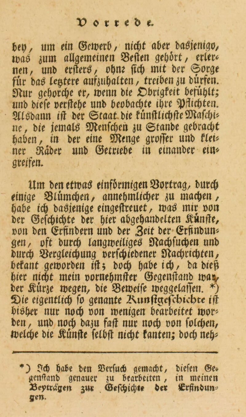 bet), um ein ©ewerb, ntcfjf aber baSjenigo, was 3um allgemeinen Seilen gehört, erlern nen, tmb erflerS, ohne ftcb mit ber ©orge für bas testete aufitibalten, treiben ju bürfen. Stur gehorche er, wenn bie Cbrigfeit befühlt; unb biefe »erftebe unb beobachte ihre pflichten. SllSbann iil ber ©taatbie fünftlicbfteSÄafcbi* nc, bie jemals Stenfcbcn ju ©tanbe gebracht haben, in ber eine SJtenge grollet unb flei* net Siebet unb ©etriebe in einanber ein* greifen. ; Um ben etwas einförmigen Sortrag, bureb einige Slümcben, annehmlicher ju machen, habe ich baSjenige eingeftreuet, m«S mir »on ber ©efebiebte ber biet abgebanbelten fünfte, »du ben (Srftnbern unb ber Beit ber grfinbun« gen, oft bureb langweiliges fftaebfueben unb bureb Sergleicbung »ergebener Stacbricbfen, betant geworben ift; boeb bnbeicb, bn bieft hier nicht mein »ornebmfter ©egenftanb wav bet f ürje wegen, bie Seweife weggelaiTen. *) S)ie eigentlich fo genante Äuntfgefcbtcbte ift bisher nur noch »on wenigen bearbeitet wor- ben , unb noch baju fad nur noch »on folcben, Welche bie fünfte felbft nicht fanten; boeb neb» *) ?<6 bäte ben SBerfucö gemaebt, tiefen ©e» ticnlatib genauer ju bearbeiten, in meinen 25ej>ttilgen j«r (Öefdjtcl;!? ber fErfinbun-- gen.