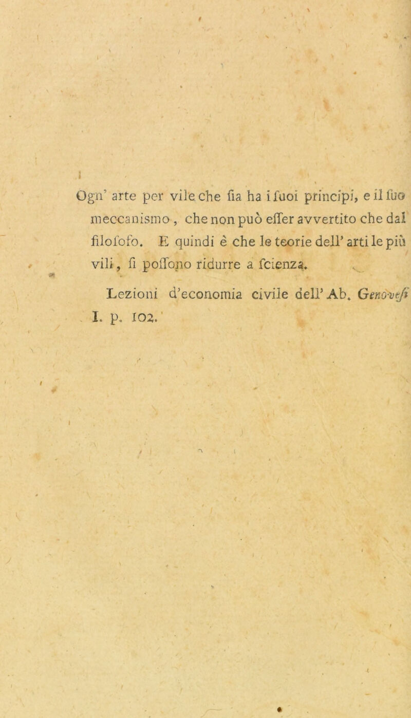 , > Ogn’ arte per vileche fia ha ifuoi principi, eiliuo meccanismo , che non puo elfer avvertito che dal filofofo. E quindi e che le teorie dell* arti le piu vili, fi pollono ridurre a fcienza. - Lezioni d’economia civile dell’Ab. Genöwji