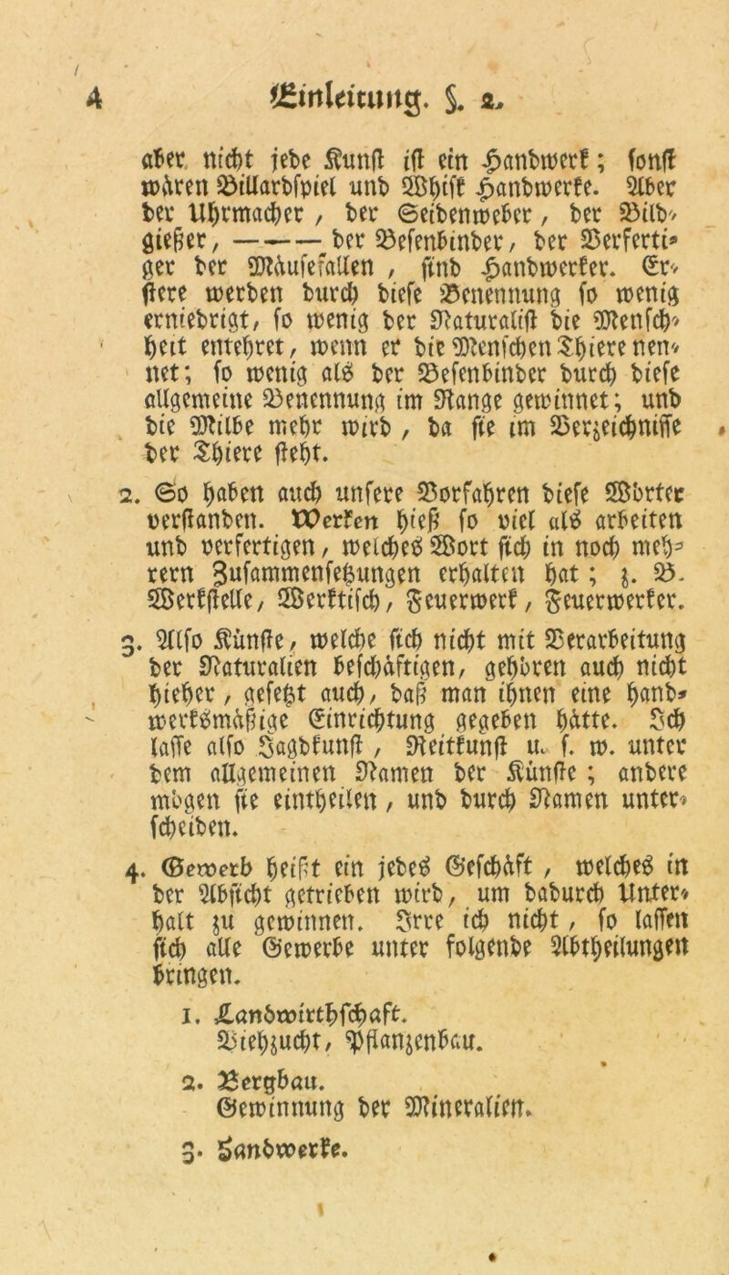 aber nicht jebe $unft ifl ein £anbwerf; fonfl todren ViUarbfpiel unb 2Bbifb fmnbwerte. 5iber bei* Uhrmacher, ber ©eibentoebcr, bei* 93tlb> gieret, ——ber Vefenbinber, ber Verfertt® ger ber üttdufefallen , ftnb Jpanbwerter. Sr* ftcre werben burd) biefe Benennung fo wenig erniebrigt, fo wenig ber S^aturattfl bie «Nenfch* bett entehret, wenn er btefSlenfcben^ierenem net; fo wenig ale> ber Vefenbinber burcb btefe allgemeine Benennung im Spange gewinnet; unb bie «Nilbe mehr wirb , btt fte im Verzeichnte # ber Spiere fleht. 2. ©o fjaben and) unfere Vorfahren biefe SBbrtec oerflanben. tX?erfen ^tejR fo otel «Itf arbeiten unb oerfertigen, weiche# Söort ftcb in noch meb3 rern gufammenfefjungen erbalten bat; $. V>» SerffieUe, SÖerftifcb, fteuerwert, geuerwerfer. 3. 5tifo $ünfle, melcbe ftcb nicht mit Verarbeitung ber Naturalien befcbdftigen, geboren auch nicht biebcr, gefegt auch, baff man ihnen eine fwnb* weet#md§ige Einrichtung gegeben bdtte» Sch laffe alfo Sagbfunfl, «fteitfunff m f. w. unter bem allgemeinen Namen ber Äünfle; anbere mögen fte eintbeilen, unb burcb Namen unter* fcbeiben. 4. (Sewetb beif^t ein jebe# ©efcbdft, welche# in ber Slbftcht getrieben wirb, um baburcb Unter/ halt zu gewinnen» Srre ich nicht, fo (affen ftcb alle bewerbe unter folgenbe 2lbtbeilungett bringen» 1. Xanbtotrtbfcbaft. Viehzucht, Pflanzenbau. 2. Bergbau. ©ewinnung ber Vlineralietn 3. 5><whwetfe. »