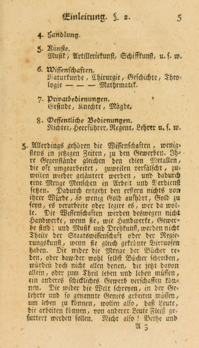 4. £ottMung. 5. fünfte. Stufte, SCrtiUcrteftmfJ/ ©c&ifffunff, u.f. w. 6. VOiffenföaftm. ^aturfunbe, fii^irutöie, ©efducbte, SfjcO' logte Sflat&ematif. 7. ptnaatbebtemmgcrt. * ©eftnbe, ivnecbte, OTagbe* 8. (ßeffcntüdbe Bebtermngcn. SHi^tetv ^«cfü^cer, Regent/ Heljrer u, f. w. 5. ^Uerbing^ geübten tue SiiTenfdjaften, wenig» (lene! in je^igen Seiten, ju ben ©ererben. St)3 re ©egenftftnbe gtetcbm ben ebten Italien, bte oft umgearbeitet, juwetlen oerfülfcbt, $u» wetten wteber geläutert werben , unb baburdj eine OTcnge Httenfdwn in Arbeit unb Serbien# fefcen. Daburcf) entgeht ben erlern niebtä oort ifwer S®ürbe,<fo wenig ©olb aufybrt, ©olb $u fevm, eb oerarbeite ober tegire eä, wer ba wol» le. Die 5Btflfenfd)aften werben belegen nid>t £anbwerfe, wenn fte, tt>ie £anbwerfc, ©einer9 be ftnb; unb fOfuftf unb Dretjfttnft, werben nicht Steile ber ©taatäwiffenfebaft ober ber Siegtev rungäfunft, wenn fte gleich gefronte Sbirtuofctt haben. Die trtber bie Wenge ber Söücber re» ben, ober bannber wol)l felbfl 33üd)er febretben, würben bod) nicht alten benen, bte je$t baoott allein, ober jum 31ml leben unb leben muffen, ein anberctf febitfliebe# ©emerb oerfebaffen fbn9- nen. Die toiber bie Seit febrepen, in ber ©e> lehrte unb fo genannte ©enteb arbeiten muffen, um leben ju fonnen, wollen alfo, baf? Heute, bte arbeiten fbnnen, oon anberer Heute $leifj ge» futtert werben [ollen. Siicbt alfo ! 2>etbe unb % 3