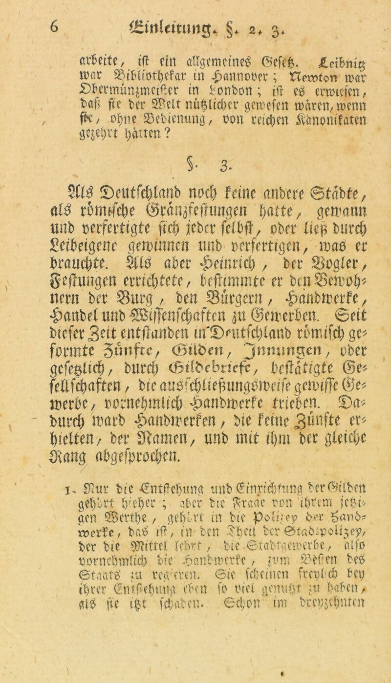 arbeite, ift ein allgemeines ©efefc. £ctbntg war 33ibliotbefar in £anmwer; Hewton war S)fcrmün$mcif*er in Bonbon; ifl es erliefen, bat) ftc ber 3Bclt nii^licber gewefen waren, wenn fK, of>ne SSebienung, non''reifen Äimonifaten geje&vt Ritten? $• 3. SCf$ ©eutfc&fanb noc*> feine anbere ©tabte, nie! rttmfdje ©rinjfefhmgen l)atte, gesamt unb verfertigte ff$ jeber fefbft r ober fiel btird) fietbetgenc gemimten unb verfertigen, m$ er brauchte. Stltf aber ^einrici), ber Segler, gelungen errichtete, bcjtimmte er bcnScmo^ nern ber SBurg , ben Sürgern, ^wttbmerfc, *£>anbef unb ®iffenf$ciften $u ©eiterten, ©eit bteferS^if entflanben m'©mtfd)faub rtmifd) ge* formte fünfte, (Silben, jnmmgcn, ober gcfeatid), bitrdj cBilbcbricfc, UftatiQU ©e* feflfcfwften / bie auöfcbfiefumgomeife genufie ©e* merte, tornebmlicö ^anbirerfe trieben. ®a* burd) marb £anbtrerfen, bie feine 3^nfte et* hielten/ ber Sftamen, unb mit ihm bet gleiche Srang abgefprod;en. 1, Sitir bic -CntttTcbuna mtb ^in.ric&fung ber (Silben gef)brt lieber ; aber ttc ^raac ton ihrem jefen acn crtl>e, geehrt in bie poliiey bet £anb- wcxUf baS rff, in ben Sbeil ber ötatopoftjey, ber bie Mittel lehrt, bie-©tabtaewerbe, aifo rorncfjmlid) bie -oanbwcrfe, «vm 55ePen beö Staats eu retV'eren. ©ic Weinen fr cg lieb bei; ihrer (Sntdeljnng eben fo riet gcmu'\f ;n haben, alS jte ifct fc&afrnt. 6d;on im brcgjchmen