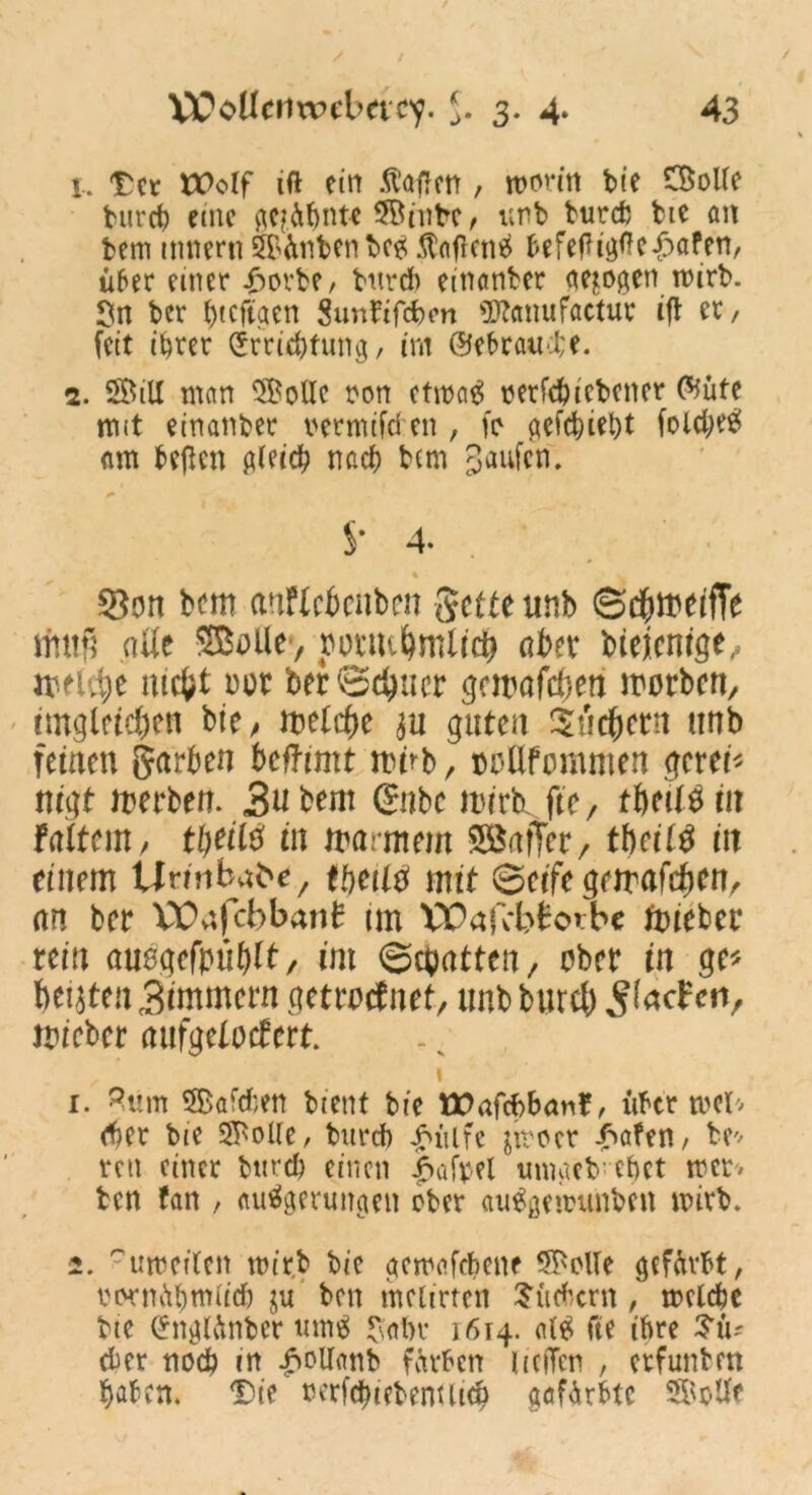 1. Der tüolf tf* ein Mafien , worin bie CBoUe bureb emc geahnte 5Binbe, unb bureb bte an bem mnern Sünben be* Wagens befegigfte£öfen, über einer £orbe, bureb einanber gezogen wirb- ln ber ()tcftaen gunfifebon s3}Zcinufactur iß er, feit ihrer Errichtung, im ©ebratube. 2. 5BilX man SBolle ron etwa# nerfcbicbener C^üte m*t einanber uermifd cn , fo gefebiebt folcbee» nm beßen gleich nach bem Raufen. S- 4- % $80n bem atiflcbcnben Sette unb ©d&meifTe muß aüe SBoile, oottKfymlidj aber bieientge, meldje mefct m ber ©ebner gemäßen morben, imgleichen bie / metebe ju guten Suchern unb feinen garben betfimt mnb, oollfommen gerei* nigt merben. 3ubem gubc mirhjte, tbed^iit teiltem / ttjeilö in rnarmem SSafTer, tbeit$ in einem Urmbat'e, tbeil# mit ©eife gemafeben, an ber VDafcbbant im VOafcbtotbe lieber rein üuegefpühft, int ©epatten, ober in ge* beiden Zimmern getrocknet, tmbburcb J?facfenr mieber nufgelocfert. 1 1. 3um 5$>afd;en bient bte MOafcbbanr, über web (ber bie SfPoUe, bureb |nilfe jirocr -bafen, be* reu einer bttrd) einen £>ufrel umacb ebet wcr> ben fan , autfgerungen ober au^gewunben wirb. 2. -uwctlcn wirb bie gemafebene SMe gefürbt, rwniibntiicb ju ben metirten Suchern, welche bte Englänber ume> $<tl)c 1614. al£ fte ihre Bü- cher noch in £otf<mb färben licffen , erfunben haben. Die nerfcbiebenilicb gafarbte Solle