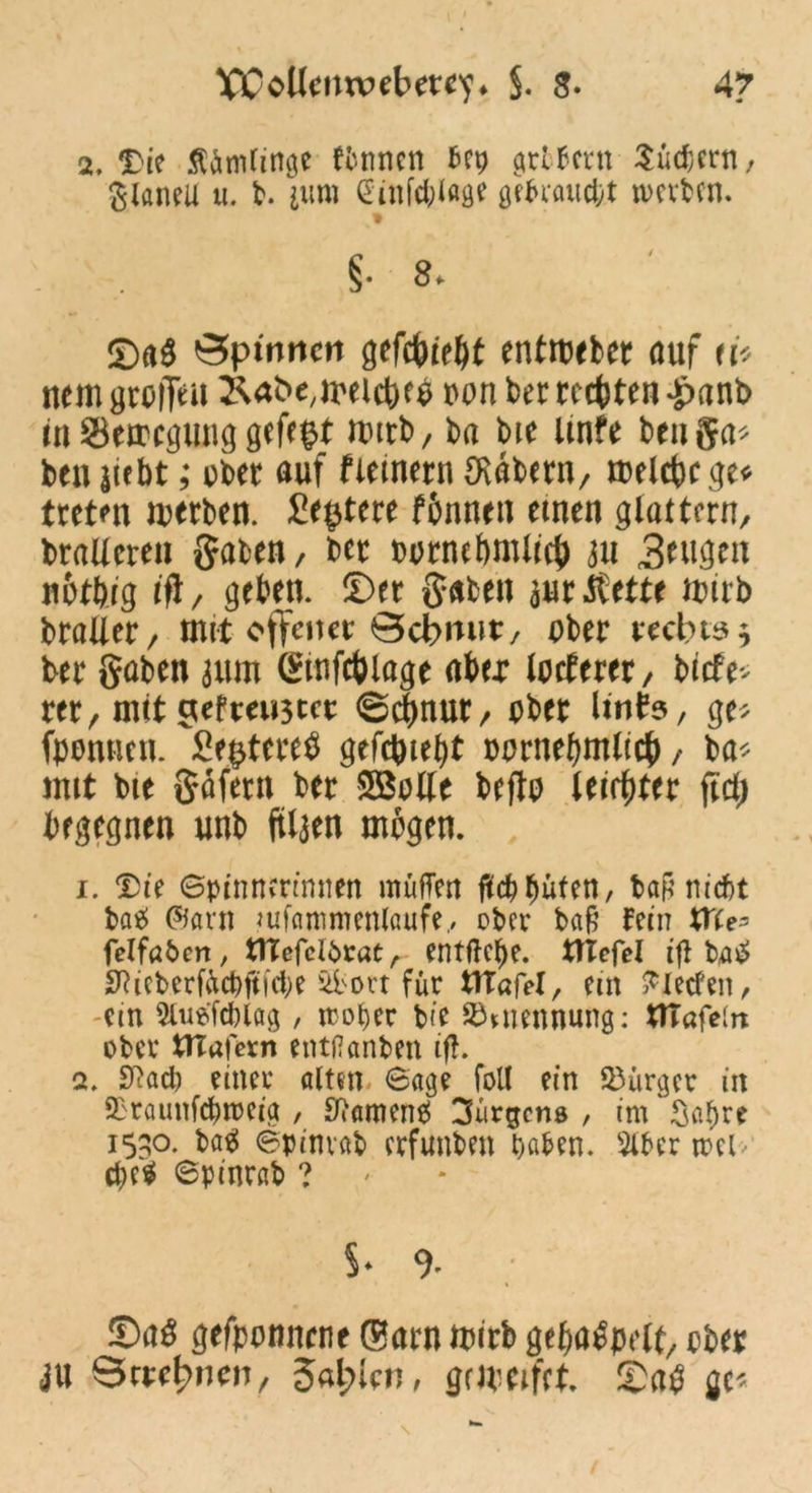 VCoKeiuvebete^» $. $• 4? 2, 'Die Ärmlinge fbnnen bep grtbcrn Suchern, glaneil u. b. jum (Sinftfolage gebraucht werben. ©a$ öpmncn gefcbiebt enthebet auf ei* nem groffeu 2Uhe,melcbe$ »on ber testen £>anb in SSemcgtmg gefegt mttb, ba Me ltnfe benga* ben siebt; übet auf fiemern ERdbetn, treibe ge* tretm luetben. £e$tete fbnnen einen glattem, braUeten gaben, bet üütnebmltcb ju 3^ugen nütbig ift/ geben, ©et gaben juttfette tbirb btaller, mit offener Schmitt, über rechts * bet gaben 311m ginfcblage abet löcheret, btefe- tet, mit c*efteu5tet ©ebnut, übet linhs, ge* fpontieu. Se^tcte^ gefehlt oornebmltcb/ ba* mit bie gofetn bet Söolle beftü leister ftd; begegnen unb ftlaen mögen. 1. Die Spinnerinnen müfTen flehbuten, baß nicht batf @arn mfammenlaufe, ober baß fein tfte- felfaben, tlTefclbrat, entfiele. tTIefel ifl bu£ SRieberfÄcbftfcbe 4ibort für UTafel, ein Fleeten, cm Slusfcblag , woher bie Ernennung: UTafein ober tTTafcrn entflanben ifl. 2. Sftacb einer alten. Sage foll ein Bürger in 2D'raunfd)n>eig , Sftamcne! Jürgens , im Sabre 15^0. batf Spinvab erfunben haben. 3iber wcl cbe$ Spinrab ? 5- 9- ©aö gefpotmtnt ffiatn ipirb gt&atfpflt, ob« JU Sctfhncn, 3«l;icn, gdpcifct. ©<t$ gt<