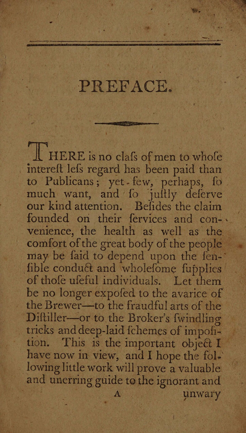 _PineicE, % “Tuer is no clafs of men to whofe . intereft lefs regard has been paid than — _ to Publicans; yet-few, perhaps, fo. much want, and‘fo jultly deferve our kind attention. Befides the claim — founded on their fervices and con-.. venience, the health as well as the comfort of the great body of the people» may be faid to depend upon the fen-- fible conduét and ‘wholefome fupplies’ ._ of thofe ufeful individuals. Let them © be no longer expofed to the avarice of =~ - the Brewer—to the fraudful arts of the “Diftiller—or to the Broker's fwindling tricks anddeep-laid {chemes of impofi- tion. This is the important objet I have now in view, and hope the fole _ lowing little work will prove a valuable _ and unerring guide tothe ignorantand eh es oe Ae unwary -