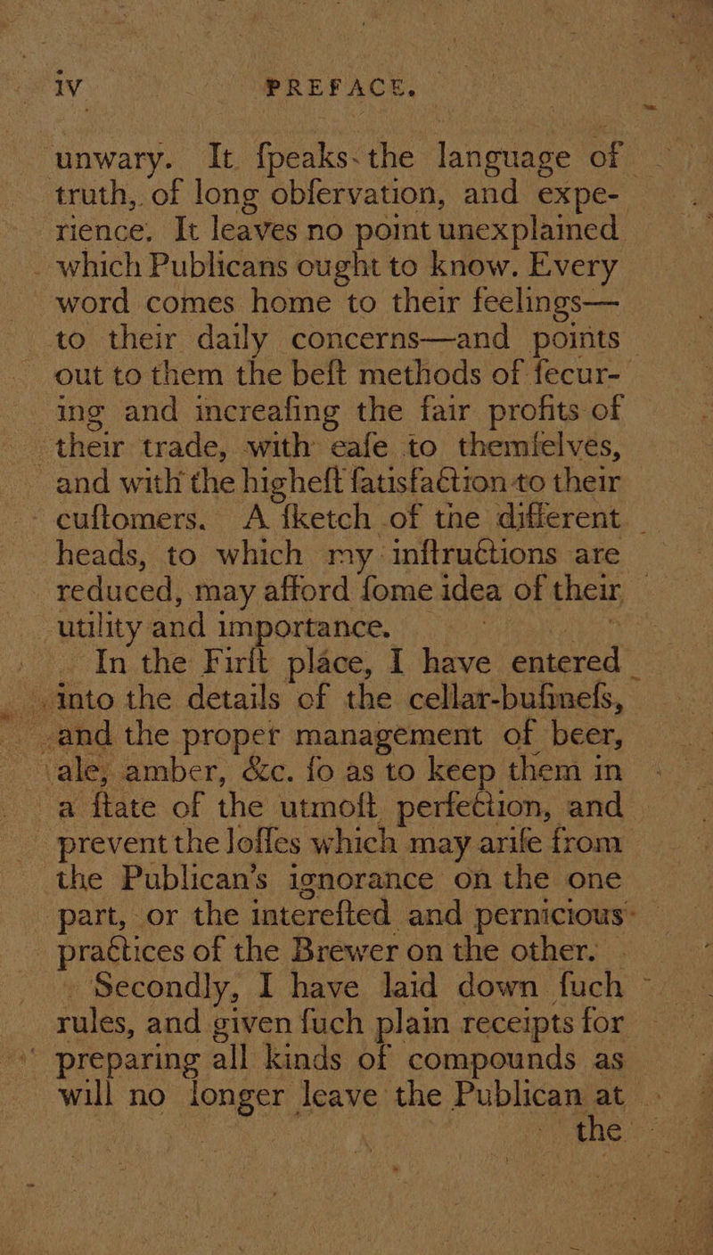 rv. ST MPR EPACE O.¢ ¢ unwary. It. fpeaks-the language of truth, of long obfervation, and expe- rience, It leaves no pomt unexplamed _ which Publicans ought to know. Every word comes home to their feelings— to their daily concerns—and points — out to them the beft methods of fecur-— ing and increafing the fair profits of their trade, with eafe to themtelves, and with the higheft fatisfattion to their - cuftomers. &lt;A {ketch of the different _ heads, to which my inftruétions are reduced, may afford fome idea of their — utility and importance. Clay Want ie In the Firlt place, I have entered _ into the details of the cellar-bufineds, a ftate of the utmoft perfection, and _ prevent the Jofles which may arile from the Publican’s ignorance on the one part, or the interefted and pernicious’ — practices of the Brewer on the other. . . Secondly, I have laid down fuch ~— rules, and given fuch plain receipts for preparing all kinds of compounds as will no longer leave the Publican a NG Sam