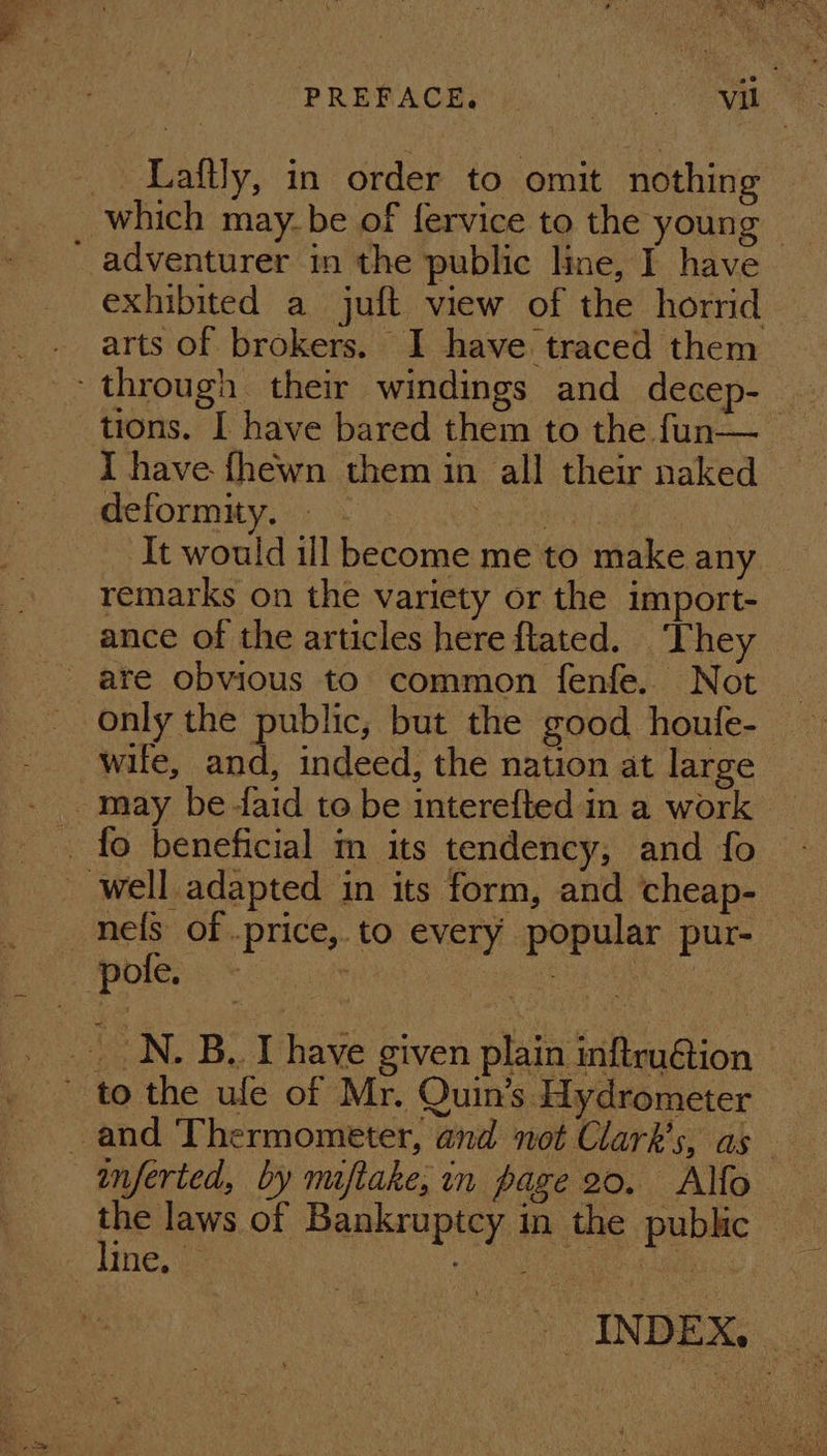 PRERAGBS’ pooch ewe Laftly, in order to omit nothing exhibited a juft view of the horrid arts of brokers. I have traced them tions. I have bared them to the fun— _ deformity. - Pee ee It would ill become me to make any remarks on the variety or the import- ance of the articles here flated. ‘They only the public, but the good houfe- wile, and, indeed, the nation at large the laws of Bankruptcy in the public — * INDES