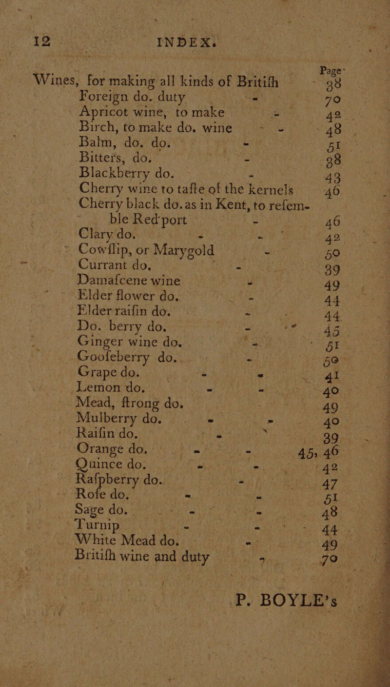 eta eens ae INDEX. Page: Wines: for making all kinds of Britifh : 38 7 Foreign do. duty ae 79°, Apricot wine, to make ‘s ge. _. Birch, to make do. wine &lt;= 48 | Balm, Coe aoe t 2s Aus Bitters, do. 3 - 38 Blackberry do. 43 Cherry wine to tafte of the hevialt 46 ' Cherry black do.as in Kent, to refem- ble Red‘port — - . 46 »\Clary‘do. Ph ae 42 &gt;, Cowflip, or Marygold aes — §0 Currant do, - 2h 39 Damafcene wine ars 49 ~ + Elder flower do, | - 44 Elderraifin do. - - i, 44 Do. berry do. = Wr SS Ae Ginger wine do. = iE on _ Goofeberry do.. - aye Grape do. oe “ af 8 Lemon do. _ SN ae aT as: Mead, ftrong do. ; - 49 ‘Mulberry ate Sag Sita - AO: ci) 1 oem ' Raifin do. | . Ms a a ae Orange do. ws Petals 45, 46 ee Quince do. = ms gs a Pa Rafpberry do. Bh fas Sm er ‘Rofe do, Sia is bl Sage do. ete My ge cet Meanie tite? 8 Sie Turnip 7 ek ar) eae ay White Mead pail. Afar NR op Pea Britifh wine and duty be Bee i ae i P. BOYLE’s |