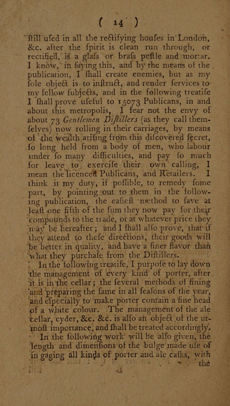 “fill ufed in all the re@tifying houfes in’ London, &amp;c. after the fpirit is clean run through, or rectified, if a glafs or brafs peftle and mortar. I know, in faying this, and by the means of the . publication, I fhall create enemies, but as my fole obje&amp; is. to inftruét, and render fervices to- my fellow fubjeéts, and in the following treatife I fhall prove ufeful to 15073 Publicans, in and about this metropolis, J] fear not the envy of about 73 Gentlemen Diflillers (as they call them- felves) now rolling in their carriages, by means ‘of .the wealth arifing from this difcoveyed fecret, fo long held from a body of men, who labour under fo many difficulties, and pay fo much for leave to, exercife their own calling, I mean the licencea Publicans, and Retailers. I think it my duty, if poffible, to remedy fome— part, by pointingsout to them in the follow- ing publication, the .eafieft “nrethod to fave at Jeaft.one fifth of the fum they now pay forthe “compounds to the trade, or at whatever price they _ ‘may be hereafter; and I fhall alfo prove, that-if they attend to thiefe direftions, their goods will ‘be better in quality, and have a finer flavor than ‘what they purchafe from the Drftillers, : Inthe following treatife, I purpofe to lay down» ‘the management of every kind’ of porter, after tis inthe cellar; the feveral methods of fining | ‘and preparing the fame in all feafons of the year, ‘and efpecially to ‘make porter contain a fine head ae cellar, cyder, &amp;c. &amp;c, is alfo ah obje&amp; ot the ut- ymoft importance, and fhall be treated accordingly. « -In the following work’ will be ‘alfo given, the length and dimenfions’ot the bulge'made ufe of =~ in gaging all kinds of porter and_ale eo REN oe Ft 4hAaE oak e a PEE PI ae ee ae the Rinse &lt;h