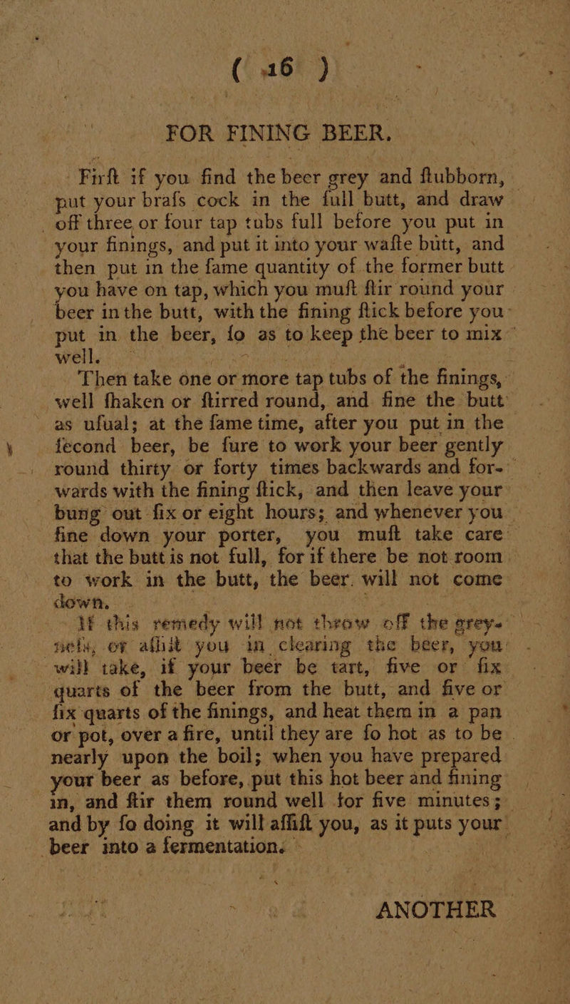 (36 ) FOR FINING BEER. Firft if you find the beer grey and ftubborn, put your brafs cock in the full butt, and draw — _ off three or four tap tubs full before you put in your finings, and put it into your wafte butt, and then put in the fame quantity of the former butt you have on tap, which you muft flir round your beer inthe butt, with the fining flick before you: put in the beer, fo as to keep the beer to mix © well, fre ate | 2 Then take one or more tap tubs of the finings,» well fhaken or ftirred round, and fine the butt: as ufual; at the fame time, after you put in the fecond beer, be fure to work your beer gently _ round thirty or forty times backwards and for. _ wards with the fining flick, and then leave your bung out fix or eight hours; and whenever you — fine down your porter, you muft take care that the butt is not full, for if there be not room. to work in the butt, the beer. will not come down. tsi pir | | JE this remedy will not thraw off the grey. neta, oy aflit you in clearing the beer, you: will take, if your beer be tart, five or fix quarts of the beer from the butt, and five or fix quarts of the finings, and heat them in a pan or pot, over a fire, until they are fo hot as to be . nearly upon the boil; when you have prepared your beer as before, put this hot beer and fining | in, and ftir them round well for five minutes; and by fo doing it will affift you, as it puts your beer into a fermentation. — i wie Jy 2° ANOTHER |