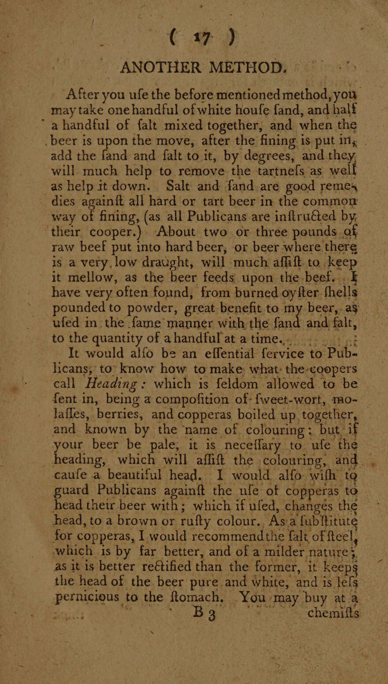 ra Ge. ss . ANOTHER METHOD. to the quantity of ahandful at atime... =... It would alfo be an effential fervice to Pub- licans,: to’ know how to make: what: the-coopers call Heading: which is feldom allowed to be | fent in, being a compofition of- fweet-wort, mo- — lafles, berries, and copperas boiled up. together, and known by the name of. colouring; but if your beer be pale, it is neceflary to ufe the © caufe a beautiful head. I would alfo wifh to guard Publicans againft the ufe of copperas to — head their beer with; which if ufed, changes the head, to a brown or rufty colour. Asa fubftitute for copperas, I would recommendthe falt of fteel, which is by far better, and of a milder nature}. as it is better rectified than the former, it keeps the head of the beer pure and white, and is lefs pernicious to the ftomach, You may buy at a ee ALE he! ab Vicia Reece ti s