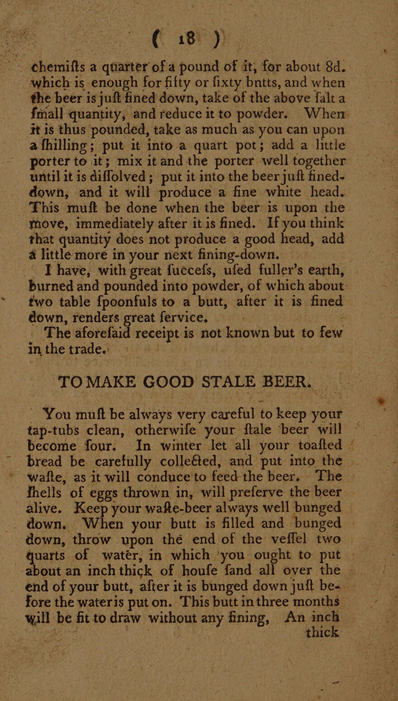 hy which is enough for filty or fixty bntts, and when - the beer is juft fined down, take of the above falta fmall quantity, and reduce it to powder. When it is thus pounded, take as much as you can upon afhilling; put it into a quart pot; add a little porter to it; mix itand the porter well together until it is diffolved; put it into the beer juft fined- down, and it will produce a fine white head. This muft be done when the beer is upon the ynove, immediately after it is fined. If you think that quantity does not produce a good head, add a little more in your next fining-down. I have, with great fuccefs, ufed fuller’s earth, burned and pounded into powder, of which about two table fpoonfuls to a butt, after it is fined down, renders a fervice, The aforefaid receipt is not known but to few in the trade. ; | . TOMAKE GOOD STALE BEER. - You muft be always very careful to keep your tap-tubs clean, otherwife your ftale ‘beer will become four. In winter let all your toafted — bread be carefully colle&amp;ted, and put into the waite, as it will conduce to feed the beer. The —thells of eggs thrown in, will preferve the beer alive. Keep your wafte-beer always well bunged _ down. ‘When your butt is filled and ‘bunged down, throw upon thé end of the veffel two — about an inch thick of houfe fand all over the - - end of your butt, after it is bunged down juft be- — fore the wateris put on. This butt inthree months — wall be fitto draw without any fining, An ine hee pie nin eras thic.