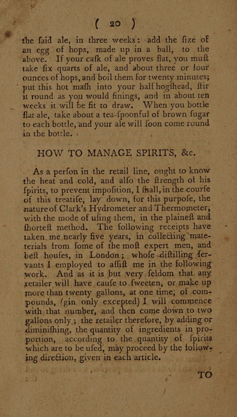 AC Boy the faid ale, in three weeks: -add the fize of _an egg of hops, made up in a ball, to the ‘above. If your cafk of ale proves flat, you muit take fix quarts of ale, and about three or four , ounces of hops, and boil them for twenty minutes; ‘ put this hot mafh into your halt hogthead, ftir it round as you would finings, and in about ten weeks it will be fit to draw. When you bottle flat ale, take about a tea-fpoonful of brown fugar to each bottle, and your ale will foon come round | in the bottle. , : “as . ‘HOW TO MANAGE SPIRITS, &amp;c. . Asa perfon in the retail line, ought to know the heat and cold, and alfo the ftrength of his {pirits, to prevent impofition, I fhall,in the.courfe of this treatife, lay’ down, for this purpofe, the nature of Clark’s Hydrometer and Thermometer, with the mode of ufing them, in the plaineft and fhorteft method. The following receipts have taken. me nearly five years, in collecting ‘mate- terials from fome of the moft expert men, and: beft houfes, in London;.. whofe -diftilling fer- work. And as it is but very feldom that any - xetailer will have caufe to.f{weeten, or make up more than twenty gallons, at-one time; of com- pounds, ‘gin only excepted) 1 will commence ~ - with that number, and then come down to two gallons only; the retailer therefore, by adding or — diminifhing, the quantity. of ingredients in pro- portion, according to. the quantity of {pirits which are to be ufed, may proceed by the follows ing dire€tion, given in each article. oe 5 hi : orn t * ‘