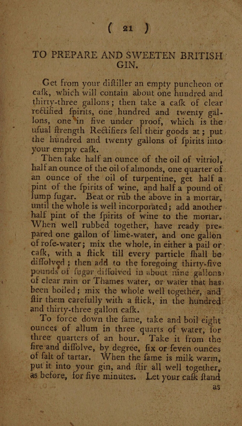 ~ TO PREPARE AND SWEETEN BRITISH: Get from your diftiller an empty puncheon or cafk, which will contain about one hundred and thirty-three gallons; then take a cafk of clear recuified fpirits, one hundred and twenty gal- lons, mh five under proof, which is the ufual flrength Reétifiers fell their goods at; put. the hundred and twenty gallons of fpirits into your empty cafk. » | 4 Then take half an ounce of the oil of vitriol, an ounce of the oil of turpentine, get half a’ pint of the fpirits of wine, and half a pound of lump fugar. Beat or rub the above in a mortar, — until the whole is well incorporated; add another. half pint of the fpirits of wine to the mortar. When well rubbed together, have ready pre« pared one gallon of lime-water, and one gallon of rofe-water; mix the whole, in either a pail or: diffolved ; then add to the foregoing thirty-five pounds of fugar diffolved in about nine gallons) of clear rain or Thames water, or water that has) _ been boiled; mix the whole well together, and ‘fiir them carefully with a ftick, in the hundred: ~ ounces of allum in three quarts of water, for three’ quarters of an hour. Take it from thar? _ fire-and diffolve, by degrée, fix or feven ounces of falt of tartar, When the fame is milk warm, — put it into your gin, and ftir all well together, ‘ | ce, as