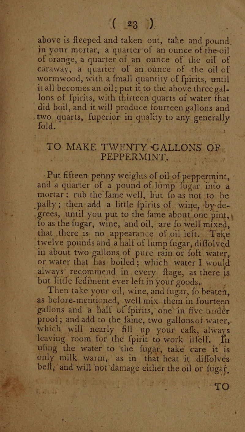 ‘(uD above is fleeped and taken out, take and pound_ In your mortar, a quarter’of an ounce of the-oil of orange, a quarter of an ounce of the oil of caraway, a quarter of an_ounce of .the oil of wormwood, with a fmall quantity of f{pirits, until it all becomes an oil; put it to the above three gal- lons of {pirits, with thirteen quarts of water that ik _did boil, and it will produce fourteen gallons and ‘ss .two quarts, fuperior in quality to any generally fold. : om TO MAKE TWENTY GALLONS OF. OE EPP RR MINT. (ccs kia a % < Put fifteen penny weights of oil of peppermint, - and a quarter of a pound of Jump fugar into a mortar: rub the fame well, but fo as not to be -palty; then-add a little fpirits of. wine, -by-de- + .grees, until you put to the fame about.one pint, ) 7 fo as the fugar, wine, and oil, are fo well mixed, that there is. no appearance of oil left.. Take twelve pounds and a hait of lump fugar, diffolved in about two gallons of pure rain or foft water, or water that has boiled; which water I would always’ recommend in.every ftage, as there is but little fediment ever leftin your goods. Then take your oil, wine, and fugar, fo beaten, as before-mentioned, well mix. them in fourteen ‘gallons and a half of {pirits,’ one™in five undér _ proof; and add to the fame, two gallons of-water,. © which will nearly fill up your cafk, always. _ leaving room for the fpirit to work itfelf. In ufing the water to ‘the fugar, take care it is only milk warm, as in that heat it diffolvés beft; and will not ‘damage either the oil or fugar, Ms eres. - a. Sa +4 ane F * * j . r P ig 5 ira S > ne 4 > * s a A ee - é ’ 4 ad he é . ow pe ; ° J ead ‘ i te ee r - ;