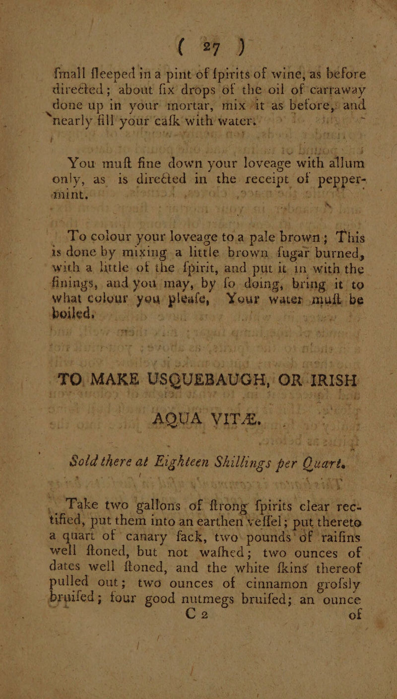 [2 fmall fleeped ina pint of {pirits of wine) as before directed; about fix drops of the oil of carraway done up in your mortar, mix “it as before, and nearly fill your cafk with water.’ &gt; Lr oy You muft fine down your loveage with allum only, as is directed in the receipt of pepper- mint, BUFO A VEO DR GS TOI , s To colour your loveage toa pale brown; This is done by mixing a little brown. fugar burned, with a little of the fpirit, and put it in with the what colour you pleafe, Your water mud be boiled, poem Girne. abil Jha wader a TO, MAKE USQUEBAUGH, OR IRISH “AQUA VITAE. |. ae i we 5 A. whe be ahd | + _ Sold there at Enghtcen Shillings per Quart. ._.Pake two gallons of flrong fpirits clear rec- tified, put them into an earthen veffel; put thereto a quart of canary fack, two pounds’ of ‘raifins well ftoned, but not wafhed; two ounces of - dates well ftoned, and the white fkins thereof pulled out; two ounces of cinnamon grofsly broiled ; tour good nutmegs bruifed; an ounce