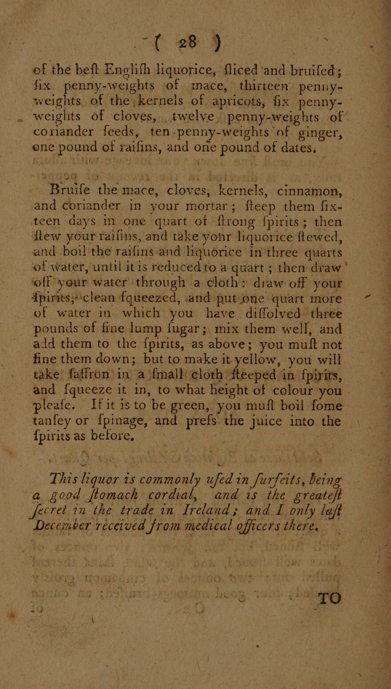 -t By OO of the beft Enelith liquorice, fliced and bruifeds fix penny-weights of mace, thirteen’ penny- weights of the kernels of apricots, fix penny- weights of cloves, twelye. penny-weights of | coriander feeds, ten-penny-weights of ginger, ene pound of raifins, and one pound of dates. Bruife the mace, cloves, kernels, cinnamon, and coriander in your mortar; fleep them fix- | teen days in one quart of flrong {pirits; then dew your raifins, and take yonr liquorice ftewed, and boul the raifins-and liquorice in three quarts of water, until itis reducedto a quart ; then draw ‘ ‘off your water through a cloth: draw off your {pirits;‘clean fqueezed, and -put.one quart more of water in which you have. diffolved. three pounds of fine lump {ugar; mix them well, and add them to the {pirits, as above; you muft not fine them down; but to make it yellow, you will take’ faffron in a {mall cloth dteeped in f{pirits, and {queeze it in, to what height of colour you | pleafe. vit isto be green, you mufl boil fome tanfey or fpinage, and prefs the juice into the {pirits as before, | cee phe ik This liquor ts commonly ufed in furfeits, being a good ftomach cordial, and is the greateft December received from medical officers there.