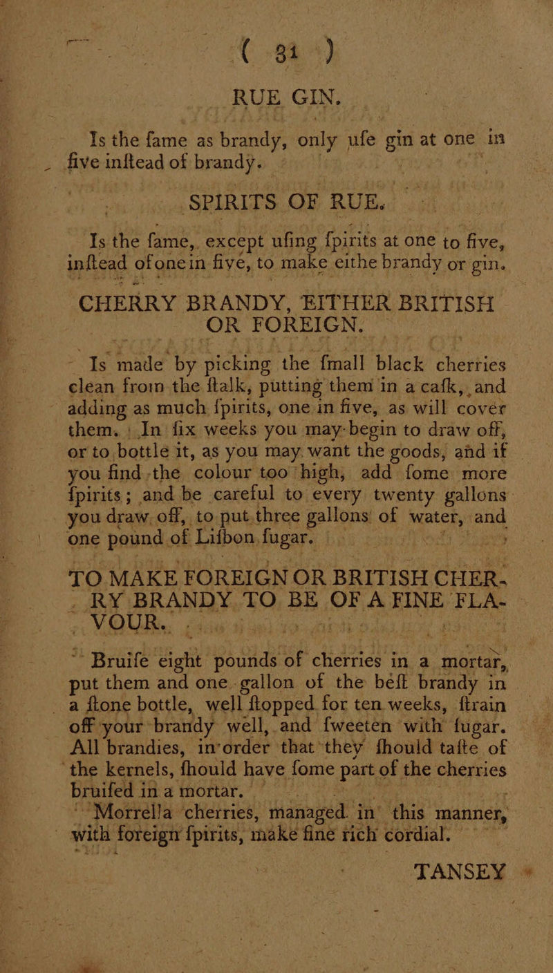 RUE GIN. Is the fame as brag only ssf gin at one in _ five inftead of brandy. SPIRITS OF RUE. Is the fame, _except ufing fpirits at one to five, inftead of one in fiye, to make eithe brandy or gin. CHERRY BRANDY, EITHER BRITISH OR it OREIGN, | Is Sande by picking the {mall black Chesties clean from the ftalk, putting them in a cafk, and 5 adding as much {pirits, one in five, as will cover them. | In fix weeks you may- begin to draw off, or to bottle it, as you may. want the goods, and if you find -the ‘colour too” high, add fome more {pirits 5. and be careful to every twenty gallons you draw off, to put.three gallons’ of gps pad one pound. of Lifbon, fugar. ity Shes TO MAKE FOREIGN OR BRITISH CHER. . RY BRANDY TO BE OF, A ibaa the | - VOUR.. : . * Bruife ight Bache of cherries in a mortar, put them and one gallon of the beft brandy in _ a ftone bottle, well flopped. for ten weeks, {train off your brandy well, and {weeten with fugar. All brandies, in’ order that’ they fhould tafte of ‘the kernels, fhould have fome part of the cherries bruifed i imamortar, ~Morrella ‘cherries, ‘managed. in’ this manner, with foreign {pirits, make fine rich cordial. TANSEY «©