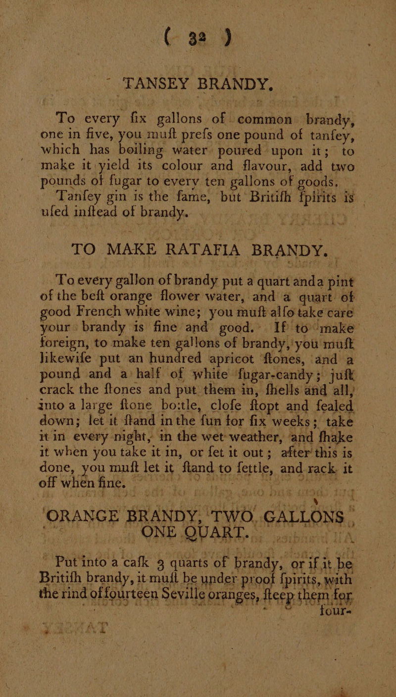 _° TANSEY BRANDY, To every fix gallons of common brandy, one in five, you mutt prefs one pound of tanfey, which has boiling water poured upon it; to make it yield its colour and flavour, add two pounds of fugar to every ten gallons of goods, Tanfey gin is the fame, but Britifh fpirits is | —uled inftead of brandy. | He xh tye TO MAKE RATAFIA BRANDY. To every gallon of brandy put a quart anda pint of the beft orange flower water, and a quart. of good French white wine; you muft alfo take care your brandy is fine and good.- If to make foreign, to make ten gallons of brandy, you mufk Jikewife put an hundred apricot ‘ftones, and a pound and a half of white fugar-candy; juft crack the ftones and put them in, fhells and all, _ aintoa large flone boitle, clofe ftopt and fealed down; let it ftand inthe fun for fix weeks; take itin every night, in the wet weather, and fhake it when you take it in, or fet it out; after this is done, you mutt let it ftand to fettle, and rack. it OF WHE Be epee eae eee gece ORANGE BRANDY, ‘TWO. GALLONS , _ Putinto a cafk 3 quarts of brandy, or if it be Britith brandy, it muil be under proof {pirits, wath the rnd of fourteen Sele oranges, fee tei fg be 4 eee eh a