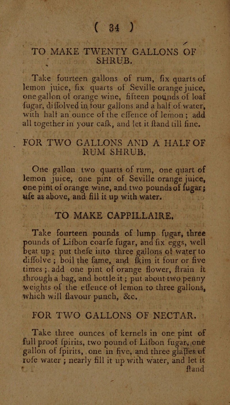 ( 84) : 1g i ses w5-E) meer Rh a ‘ wy , TO MAKE TWENTY GALLONS OF ee eee cian Take fourteen gallons of rum, fix quarts of lemon juice, fix quarts of Seville orange juice, one gallon of orange wine, fifteen pounds of loaf dugar, diflolved in tour gallons and a half of water, with half an ounce of the effence of lemon; add | all together in your cafk, and Jet it ftand tll fine. _ FOR TWO GALLONS AND A HALF OF “RUM SHRUB.) | -) 7 One gallon two quarts of rum, one quart of lemon juice, one pint of Seville orange juice, one pint of orange wine, and two poundsof fugar; ufe as above, and fill it up with water. Tio ‘TO MAKE CAPPILLAIRE, Take fourteen pounds of Jump. fygar, three pounds of Lifbon coarfe fugar, and fix eggs, well beat up; put thefe ito three gallons of water to diffolve ; boil the fame, and ikim it four or five times ;.add one pint of orange flower, ftrain it through a bag, and bottle it; put about two penny weights of the effence of lemon to three gallons, which will flavour punch, &amp;. FOR TWO GALLONS OF NECTAR. | Take three ounces of kernels in one pint of full proof {pirits, two pound of Lifbon fugar,,one gallon of fpirits, one in five, and three glafles of rofe water ; nearly fill it up with water, and ‘ es ~ dan =