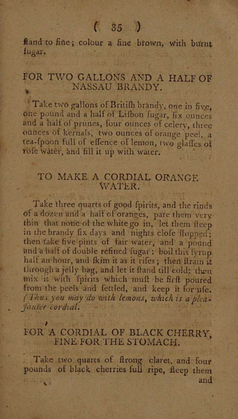 CO 8603 fland’to fine; colour a fine brown, with burnt fugar. . ’ : FOR TWO GALLONS AND A HALF OF a - NASSAU BRANDY. iG ' Take two gallons of Britifh brandy, one in five, one pound and a half of Lifbon fugar, fix ounces and a halt of prunes, four ounces of celery, three ounces Of kernals, two ounces of orange peel, a - . tea-{poon full of effence of lemon, two glafles of ' . vrofe water, and fill it up with water. oe TO MAKE A CORDIAL ORANGE WATER. ‘Take three quarts of good {pirits, and the rinds 6f adozen and a half of oranges, pare them very” thin that none-of the white go in, let them fteep in the brandy fix days and nights Clofe {topped; _ then take five pints of fair-water, and’ a pound and ‘a half of double refined fugar: boil this fyrup. half an’hour, and {kim it as it rifes; then flrain it » . througha jelly bag, and let it ftand till cold: then mix it ‘with fpirits which muft be firtt poured _ from the peels ‘and fettled, and keep it for‘nfe. (Thus you may do with lemons, which is @ plea= —,. faater cordial. fat bedi i Meier A CORDIAL OF BLACK CHERRY, “FINE: FOR: THE STOMACH. FOR Take two. quarts of. flrone claret, and fous, 3 pounds of black cherries full ripe, eep them ae | and psoae Se | :