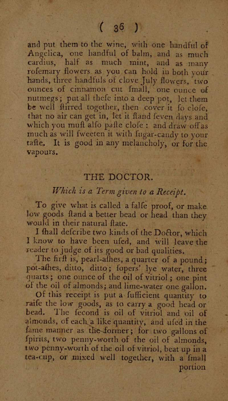 ( ay: - and put them to the wine, with one handful of ‘Angelica, one handful of balm, and as much cardius, half as much mint, and as many rofemary flowers. as you can hold in both your . hands, three handfuls of clove July flowers, two ounces of cmnamon cut {mall, one ounce of. nutmegs; putall thefe into a deep’pot, let them be well ftirred together, then cover it fo clofe, that no air can get in, let it fland feven days and. which you muft alfo paite clofe: and draw-offas much as will fweeten it with fugar-candy to your tafte, It is good in any melancholy, or for the vapours, Aik i THE DOCTOR. _ Which is a Term given toa Receipt. _ To give what is called a falfe proof, or make Jow goods ftand a better bead or head than they would in their natural flate. — | se : I thall defcribe two kinds of the Dof&amp;tor, which I know to have been ufed, and will leave the reader to judge of its good or bad qualities, The firft is, pearl-afhes, a quarter of a pound; pot-athes, ditto, ditto; fopers’ lye water, three quarts; one ounce of the oil of vitriol ; one pint of the oil of almonds; and lime-water one gallon. Of this receipt is put a:fufficient quantity to raife the low goods, as to carry a good head or bead. The fecond is oil of vitriol and oil of © aimonds, of each’a like quantity, and ufed in the fame manner as the-former; for two gallons of {pirits, two penny-worth of the oil of almonds, _ two penny-worth of the oil of vitriol, beat up ina tea-cup, or mixed well together, with a fmall ‘a portion a