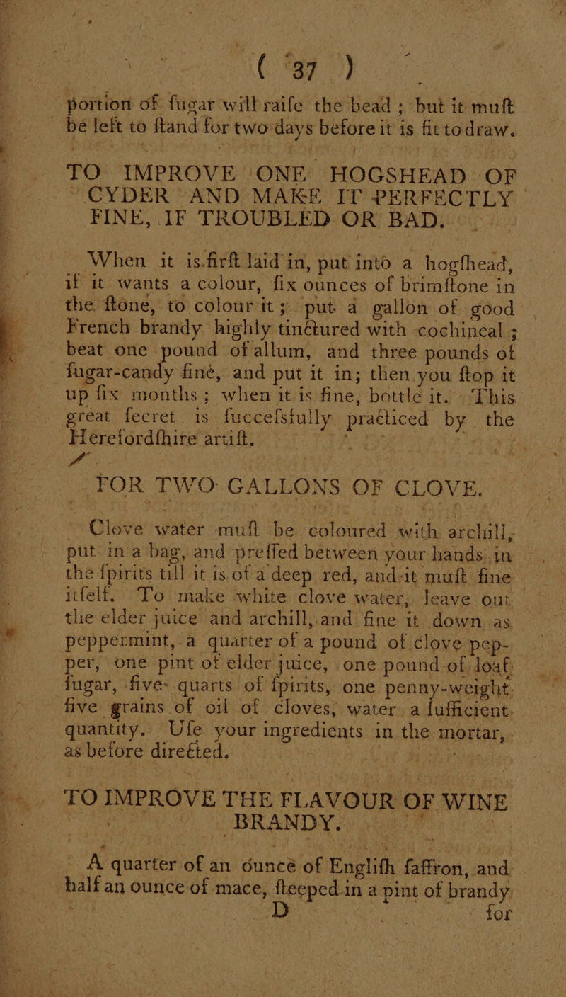 ee ( )} portion of fugar wilbraife the bead ; but it muft — be left to ftand for two days before it is fit todraw. TO IMPROVE ONE HOGSHEAD OF © CYDER “AND MAKE IT PERFECTLY FINE, IF TROUBLED OR BAD. When it is.firf laid in, put into a hogfhead, if it wants a colour, fix ounces of brimftone in the ftone, to colourit; put a gallon of good French brandy highly tinétured with cochineal ; beat one pound ofallum, and three pounds of fagar-candy fine, and put it in; then you ftop it up fix months; when it is fine, bottle it. This great fecret is fuccelsfully praéticed by . the Herefordthire artift. Tey . ra | | FOR TWO: GALLONS OF CLOVE. ~ Clove water muft be coloured with archill - the {pirits till it is. of a deep red, and-it muft fine itfelf. To make white clove water, Jeave out the elder juice and archill, and fine it down as peppermint, a quarter of a pound of clove pep- per, one pint of elder juice, one pound of loaf: fugar, five quarts of {pirits, one penny-weight. — five grains of oil of cloves, water, a{ufficient. quantity. Ufe your ingredients in the mortar, . . 7 as before direéted. : : TO IMPROVE THE FLAVO UR OF 3 WINE a oc y | BRANDY. eer ee &gt; A quarter of an dunt of Englith {isons candi -halfan ounce of mace, fleeped in a pint of brandy D May 1)