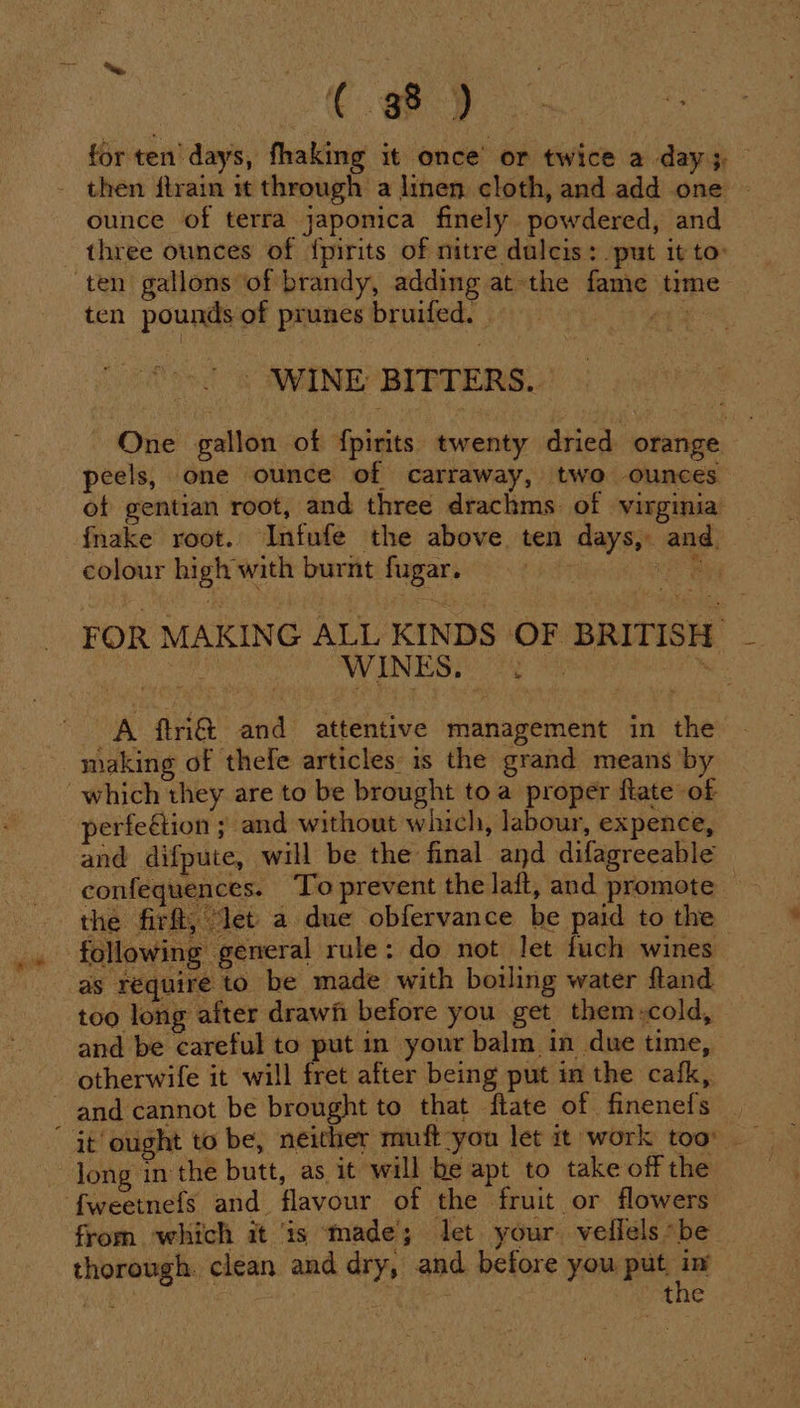 ( a8) for ten days, fhaking it once’ or twice a day ;, - then ftrain 1t through a linen cloth, and add one - ounce of terra japonica finely powdered, and three ounces of {pirits of nitre dulcis: put it to: ten gallons of brandy, adding at the fame time ten pounds of prunes bruifed. bait - WINE BITTERS.. One gallon of fpirits twenty dried orange peels, one ounce of carraway, two ounces of gentian root, and three drachms of virginia fnake root. Infufe the above ten days, and colour high with burnt fugar. | yg FOR MAKING ALL KINDS OF BRITISH HOS ANNE UIYG HIRT Gat A ftri&amp;t and attentive management in the making of thefe articles is the grand means by which they are to be brought toa proper flate of perfeétion ; and without which, labour, expence, and difpute, will be the final and difagreeable confeguences. To prevent the laft, and promote — the firft, ‘let a due obfervance be paid to the following general rule: do not let fuch wines as réquire to be made with botling water fland too long after drawfi before you get them,cold, and be careful to put in your balm in due time, otherwife it will fret after being put in the cafk, and cannot be brought to that flate of finenefs | ; it’ ought to be, neither muft-you let it work too long in the butt, as it will be apt to take off the ‘{weetnefs and flavour of the fruit or flowers from which it is ‘made; let your veilels “be thorough. clean and dry, and before you put a iar the