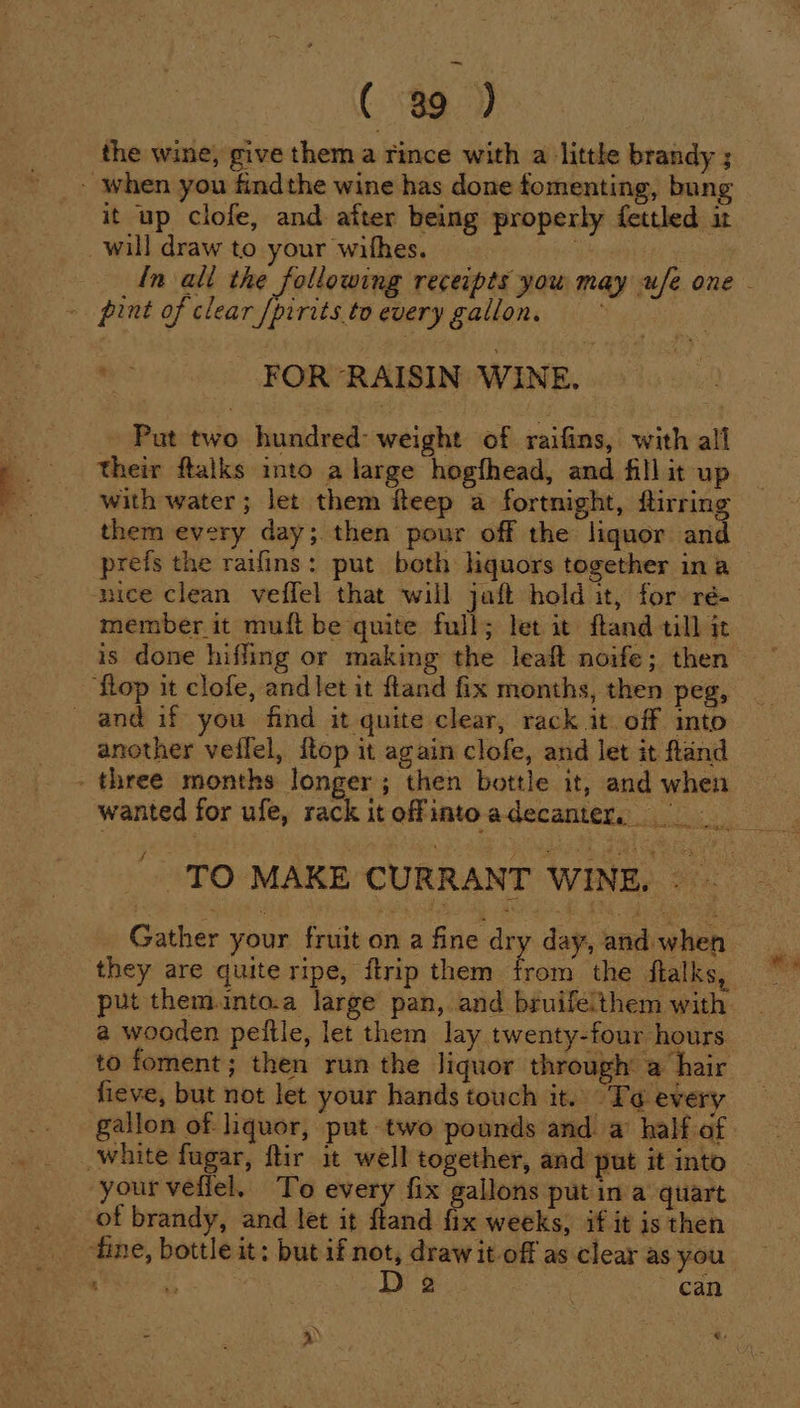 the wine, give them a rince with a little brandy ; - when you findthe wine has done fomenting, bung it up clofe, and after being properly fettled it _will draw to your withes. ie ~ pint of clear /pirits to every gallon. '- FOR RAISIN WINE. Put two hundred: weight of raifins, with all their ftalks into a large hogfhead, and fill it up with water; let them fteep a fortnight, flirring them every day; then pour off the liquor and prefs the raifins: put both hquors together ina ‘ice clean veffel that will jaft hold it, for ré- member it muft be quite full; let it ftand till it ‘flop it clofe, and let it ftand fix months, then peg, and if you find it quite clear, rack it. off into another veflel, {top it again clofe, and let it ftand - three months longer; then bottle it, and when Gather your fruit on a fine dry day, and when they are quite ripe, {trip them hee the flalks put themunto.a large pan, and bruifelthem with a wooden peftle, let them lay twenty-four hours to foment; then run the liquor through a hair fieve, but not let your hands touch it. To every white fagar, ftir it well together, and put it into your vefiel. To every fix gallons put in a quart of brandy, and let it fland fix weeks, if it is then tine, bottle it; but if not, draw it-off as clear as you : Raa: D 2 . can 4)