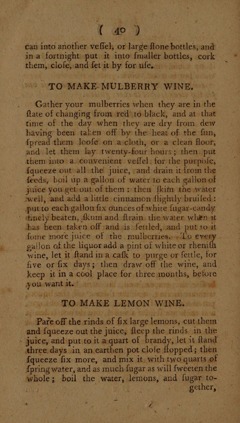 ( oD. can into another vefiel, or large ftone bottles, and ina fortnight put it into fmaller bottles, cork them, clofe,.and fet it by forufe. 9» 7 . ‘TO MAKE. MULBERRY WINE. — ; Gather your mulberries when they. are in the ftate of changing from redto black, and at that time of the day when they are dry from. dew. having been taken off by the heat of. the fun, fpread them Joofe on ascloth, or a clean floor, and Jet them lay twenty-four ‘hours ; then: put them into. aconvenient veffel: for the purpofe, | f{queeze out all the juice, «and drain it from the feeds, boil up a gallon of water to each gallonof juice you get-out of them: then {kim the water swell, and adda little cinnamon flightly bruiled: putto each gallowfix ounces of white fugar-candy ' dinely beaten, fkum and firain. the water whiten at thas been. taken off and cis fettled, and put toat forme more juice of the mulberries... Lo every . gallon of the liquor add a pint of white or chen wine, let it ftand ina cafk to purge or fettle, for five or fix days; then draw off the wine, and_ keep it in a cool place for three months, before you want at. | RES AS 3 ae BURA tt tg wen | '. 'O.MAKE LEMON WINE. Bx i Me Fe cE NGE BRE SRB: Clap RANT WR SMR: Be . Pare off the rinds of fix large lemons, cut them » Juice, and put:to it aquart of brandy, let it fland three days in an.earthen pot clofe ftopped; then {queeze fix more, and mix it. with two quarts of {pring water, and as much fugar as will f{weeten the whole; boil the water, lemons, and fugar to- | , gether, Mining hse as : i: %;