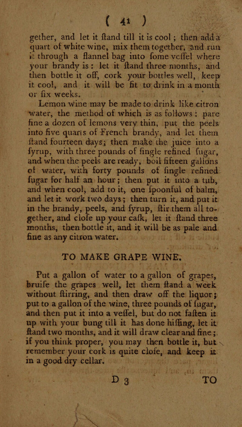 ( st through a flannel bag into fome veflel where your brandy is: let it ftand three months, and then bottle it off, cork your bottles well, keep - or fix weeks. rd daa joke i Sees Lemon wine may be made to drink like citron ‘water, the method of which is as follows: pare fine a dozen of lemons very thin, put the peels into five quaris of French brandy, and let them ftand fourteen days; then make the juice into a fyrup, with three pounds of fingle refined fugar, fugar for half an hour; then put it into a tub, and when cool, add to it, one {poonful of balm, and letit work two days; then turn it, and put it months, then bottle it, and it will be as pale and. fine as. any citron water. 2. Gy) abs To bwin TO MAKE GRAPE WINE: _ Puta gallon of water toa gallon of grapes, without ftirring, and then draw off the liquor; put to a gallon of the wine, three pounds of fugar, and then put it into a veifel, but do not faften it up with your bung till it has done hiffing, let it ftand two months, and it will draw clear and fine;. if you think proper, you may then bottle it, but ina good dry cellar. a hth GS : ' Fy ‘ z 'd ¥ . fe is