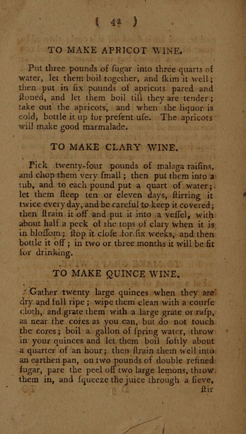 *. TO MAKE APRICOT WINE, . Put three pounds of fugar into three quarts of water, let them boil together, and fkim it well; then put in fix pounds of apricots’ pared and foned, and let them boil till they are tender; ~ take out the apricots, and when: the liquor is cold, bottle it up for prefent:ufe. . The. apricots will make good marmalade. uid ray TO MAKE CLARY WINE. Pick twenty-four pounds of malaga raifins, and chop:them very fmall; then put them into a tub, Hy to each pound puta quart of water; . let them fteep ten or eleven days, ftirring it twice every day, and be careful to. keep it covered; then ftrain. it off and put it mto a veflel, with: about halfa peck of the tops:of clary when it. is) in bloflom; ftop it clofe tor. fix weeks, and then: bottle it off ; in two or three months it willbe fit for drinking. ; | oe 88) 8 EH Os BOA Mie SEed TO MAKE QUINCE WINE. ©. * Gather twenty large quinces when. they are! dry. and full ripe ;.. wipe them clean with a‘courfe - cloth, and.grate them) witha large grate orrafp, as near the cores:as you can, but donot touch. the cores; boil. a gallon of {pring water, throw in’ your quinces and let:them . boil foftly about — -a quarter of an hour;. them flrain them well.into: an earthen pan, on two pounds of double refined: lugar, pare the peel off two large lemons, throw. them in, and {queeze the juice through a sere oe k a } ir ry